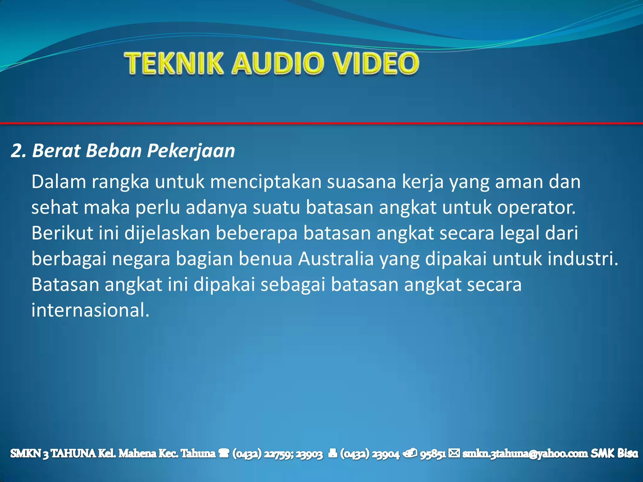 2. Berat Beban Pekerjaan
   Dalam rangka untuk menciptakan suasana kerja yang aman dan
   sehat maka perlu adanya suatu batasan angkat untuk operator.
   Berikut ini dijelaskan beberapa batasan angkat secara legal dari
   berbagai negara bagian benua Australia yang dipakai untuk industri.
   Batasan angkat ini dipakai sebagai batasan angkat secara
   internasional.
 