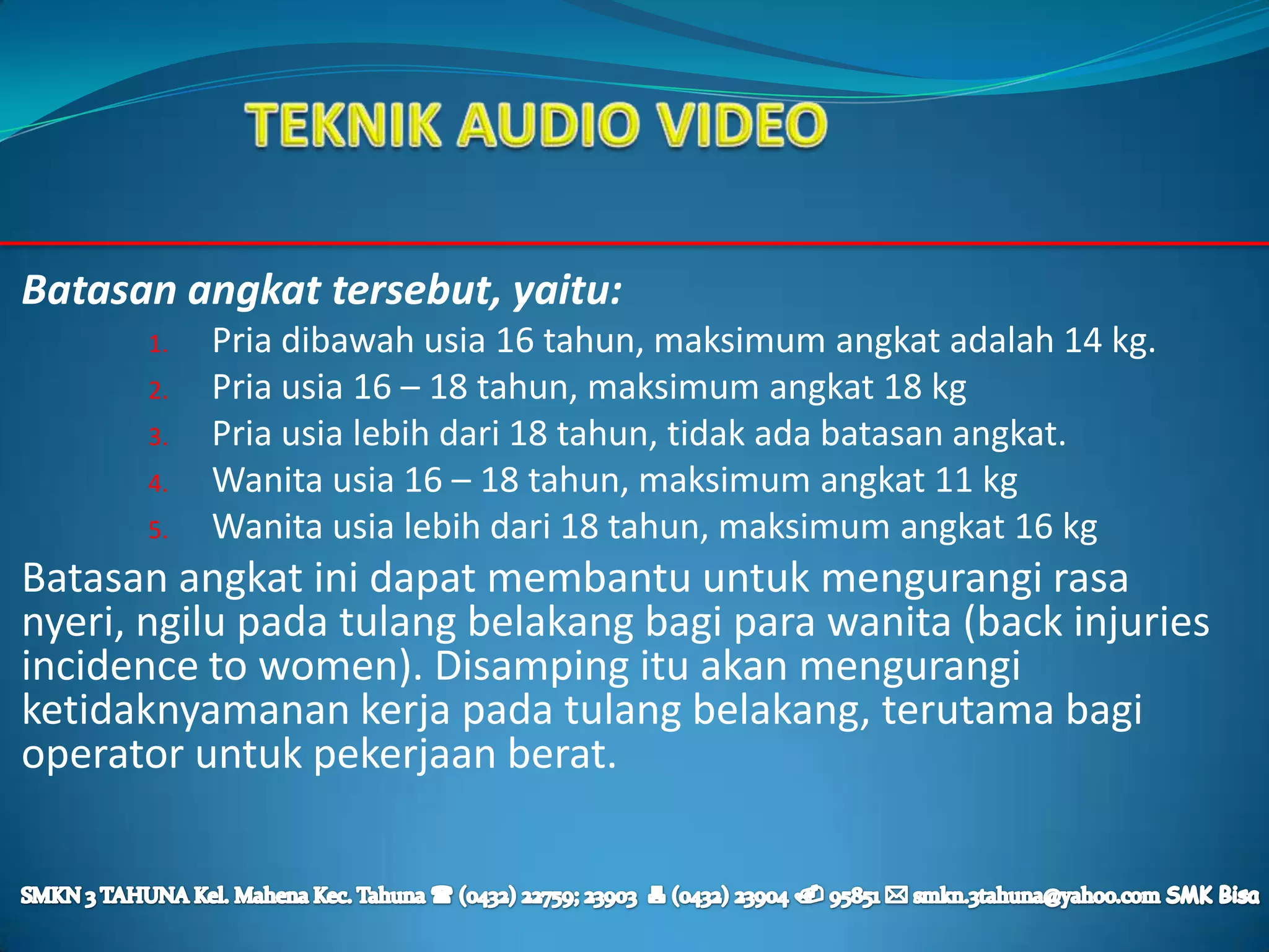 Batasan angkat tersebut, yaitu:
      1.   Pria dibawah usia 16 tahun, maksimum angkat adalah 14 kg.
      2.   Pria usia 16 – 18 tahun, maksimum angkat 18 kg
      3.   Pria usia lebih dari 18 tahun, tidak ada batasan angkat.
      4.   Wanita usia 16 – 18 tahun, maksimum angkat 11 kg
      5.   Wanita usia lebih dari 18 tahun, maksimum angkat 16 kg
Batasan angkat ini dapat membantu untuk mengurangi rasa
nyeri, ngilu pada tulang belakang bagi para wanita (back injuries
incidence to women). Disamping itu akan mengurangi
ketidaknyamanan kerja pada tulang belakang, terutama bagi
operator untuk pekerjaan berat.
 
