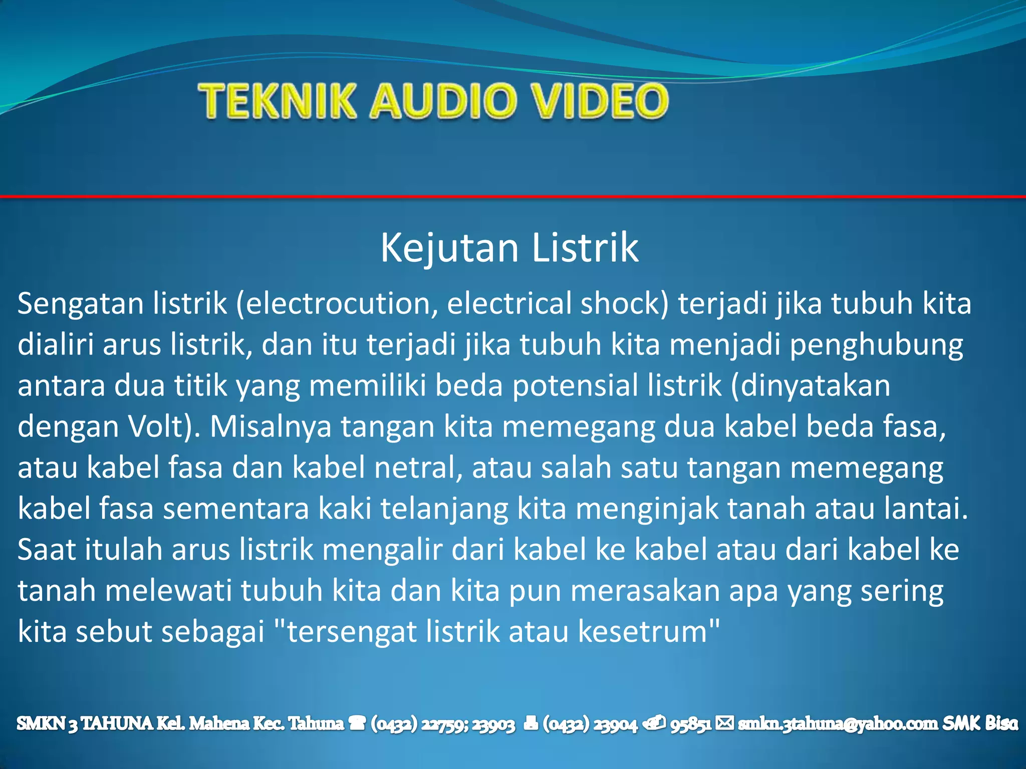 Kejutan Listrik
Sengatan listrik (electrocution, electrical shock) terjadi jika tubuh kita
dialiri arus listrik, dan itu terjadi jika tubuh kita menjadi penghubung
antara dua titik yang memiliki beda potensial listrik (dinyatakan
dengan Volt). Misalnya tangan kita memegang dua kabel beda fasa,
atau kabel fasa dan kabel netral, atau salah satu tangan memegang
kabel fasa sementara kaki telanjang kita menginjak tanah atau lantai.
Saat itulah arus listrik mengalir dari kabel ke kabel atau dari kabel ke
tanah melewati tubuh kita dan kita pun merasakan apa yang sering
kita sebut sebagai "tersengat listrik atau kesetrum"
 