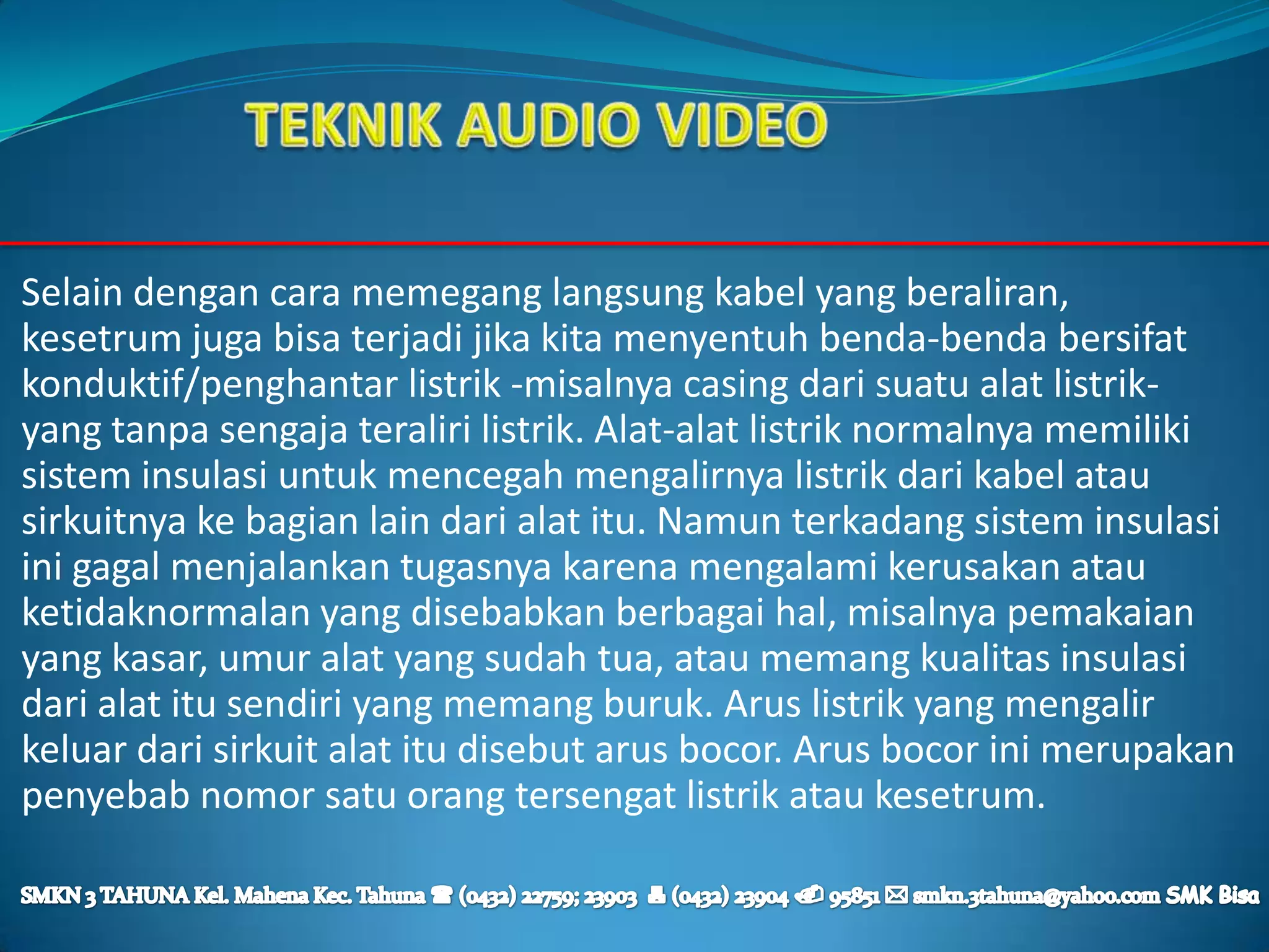 Selain dengan cara memegang langsung kabel yang beraliran,
kesetrum juga bisa terjadi jika kita menyentuh benda-benda bersifat
konduktif/penghantar listrik -misalnya casing dari suatu alat listrik-
yang tanpa sengaja teraliri listrik. Alat-alat listrik normalnya memiliki
sistem insulasi untuk mencegah mengalirnya listrik dari kabel atau
sirkuitnya ke bagian lain dari alat itu. Namun terkadang sistem insulasi
ini gagal menjalankan tugasnya karena mengalami kerusakan atau
ketidaknormalan yang disebabkan berbagai hal, misalnya pemakaian
yang kasar, umur alat yang sudah tua, atau memang kualitas insulasi
dari alat itu sendiri yang memang buruk. Arus listrik yang mengalir
keluar dari sirkuit alat itu disebut arus bocor. Arus bocor ini merupakan
penyebab nomor satu orang tersengat listrik atau kesetrum.
 