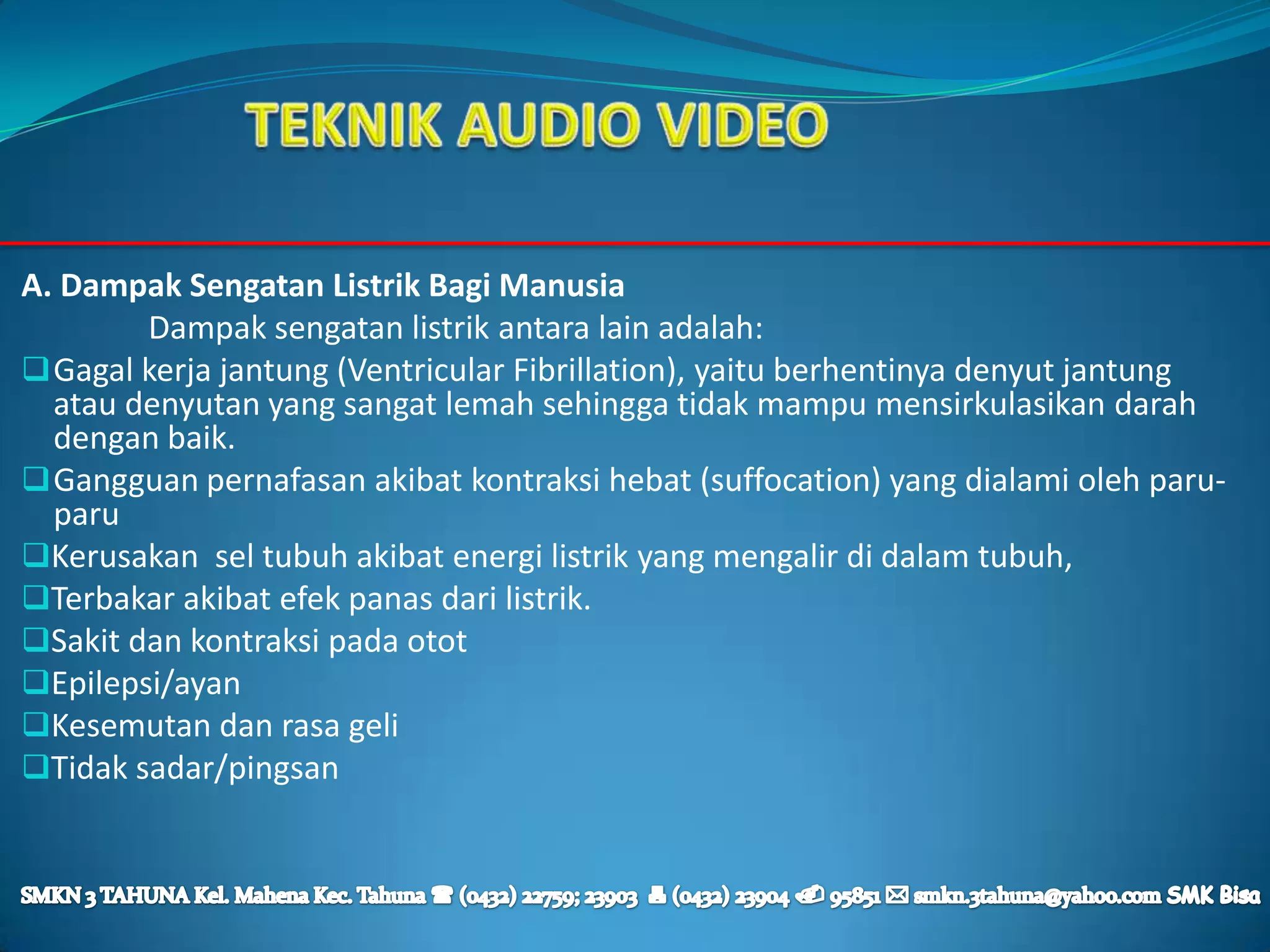 A. Dampak Sengatan Listrik Bagi Manusia
        Dampak sengatan listrik antara lain adalah:
 Gagal kerja jantung (Ventricular Fibrillation), yaitu berhentinya denyut jantung
  atau denyutan yang sangat lemah sehingga tidak mampu mensirkulasikan darah
  dengan baik.
 Gangguan pernafasan akibat kontraksi hebat (suffocation) yang dialami oleh paru-
  paru
Kerusakan sel tubuh akibat energi listrik yang mengalir di dalam tubuh,
Terbakar akibat efek panas dari listrik.
Sakit dan kontraksi pada otot
Epilepsi/ayan
Kesemutan dan rasa geli
Tidak sadar/pingsan
 