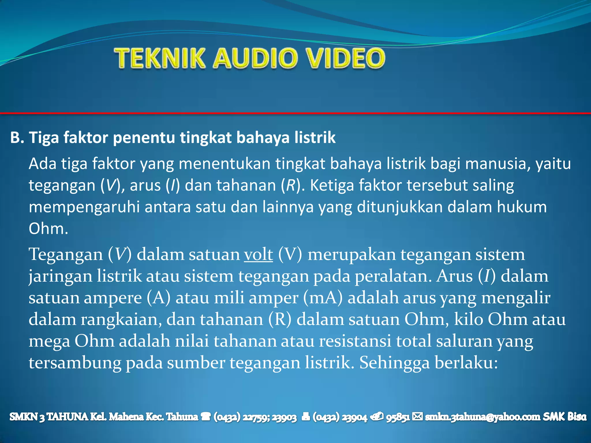 B. Tiga faktor penentu tingkat bahaya listrik
   Ada tiga faktor yang menentukan tingkat bahaya listrik bagi manusia, yaitu
   tegangan (V), arus (I) dan tahanan (R). Ketiga faktor tersebut saling
   mempengaruhi antara satu dan lainnya yang ditunjukkan dalam hukum
   Ohm.
   Tegangan (V) dalam satuan volt (V) merupakan tegangan sistem
   jaringan listrik atau sistem tegangan pada peralatan. Arus (I) dalam
   satuan ampere (A) atau mili amper (mA) adalah arus yang mengalir
   dalam rangkaian, dan tahanan (R) dalam satuan Ohm, kilo Ohm atau
   mega Ohm adalah nilai tahanan atau resistansi total saluran yang
   tersambung pada sumber tegangan listrik. Sehingga berlaku:
 