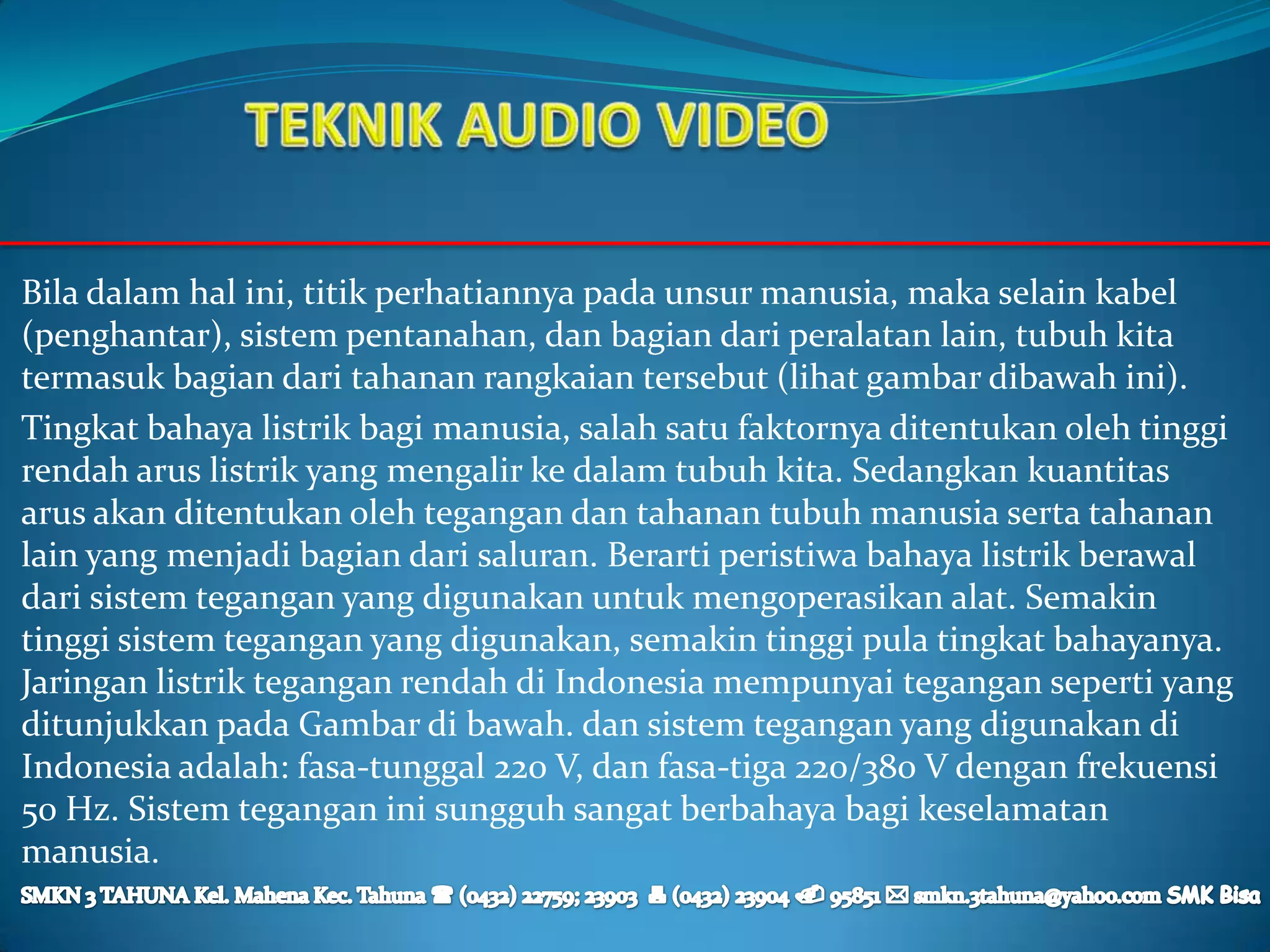 Bila dalam hal ini, titik perhatiannya pada unsur manusia, maka selain kabel
(penghantar), sistem pentanahan, dan bagian dari peralatan lain, tubuh kita
termasuk bagian dari tahanan rangkaian tersebut (lihat gambar dibawah ini).
Tingkat bahaya listrik bagi manusia, salah satu faktornya ditentukan oleh tinggi
rendah arus listrik yang mengalir ke dalam tubuh kita. Sedangkan kuantitas
arus akan ditentukan oleh tegangan dan tahanan tubuh manusia serta tahanan
lain yang menjadi bagian dari saluran. Berarti peristiwa bahaya listrik berawal
dari sistem tegangan yang digunakan untuk mengoperasikan alat. Semakin
tinggi sistem tegangan yang digunakan, semakin tinggi pula tingkat bahayanya.
Jaringan listrik tegangan rendah di Indonesia mempunyai tegangan seperti yang
ditunjukkan pada Gambar di bawah. dan sistem tegangan yang digunakan di
Indonesia adalah: fasa-tunggal 220 V, dan fasa-tiga 220/380 V dengan frekuensi
50 Hz. Sistem tegangan ini sungguh sangat berbahaya bagi keselamatan
manusia.
 
