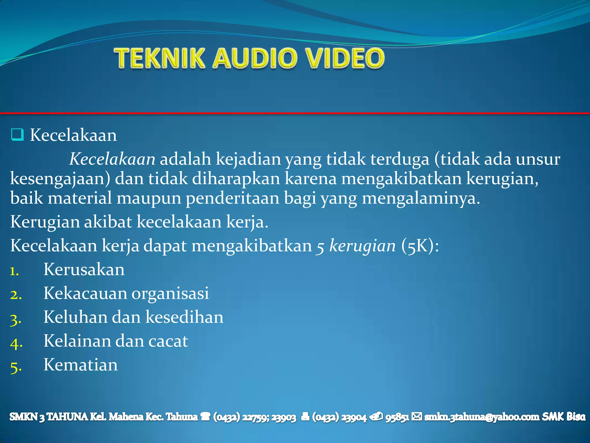  Kecelakaan
       Kecelakaan adalah kejadian yang tidak terduga (tidak ada unsur
kesengajaan) dan tidak diharapkan karena mengakibatkan kerugian,
baik material maupun penderitaan bagi yang mengalaminya.
Kerugian akibat kecelakaan kerja.
Kecelakaan kerja dapat mengakibatkan 5 kerugian (5K):
1. Kerusakan
2. Kekacauan organisasi
3. Keluhan dan kesedihan
4. Kelainan dan cacat
5. Kematian
 