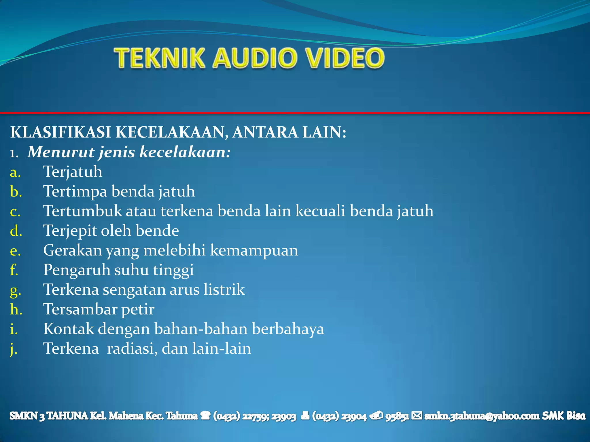 KLASIFIKASI KECELAKAAN, ANTARA LAIN:
1. Menurut jenis kecelakaan:
a. Terjatuh
b. Tertimpa benda jatuh
c. Tertumbuk atau terkena benda lain kecuali benda jatuh
d. Terjepit oleh bende
e. Gerakan yang melebihi kemampuan
f.  Pengaruh suhu tinggi
g. Terkena sengatan arus listrik
h. Tersambar petir
i.  Kontak dengan bahan-bahan berbahaya
j.  Terkena radiasi, dan lain-lain
 