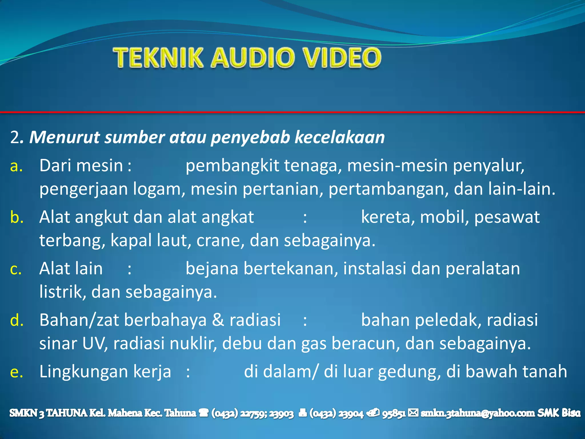 2. Menurut sumber atau penyebab kecelakaan
a. Dari mesin :         pembangkit tenaga, mesin-mesin penyalur,
    pengerjaan logam, mesin pertanian, pertambangan, dan lain-lain.
b. Alat angkut dan alat angkat         :       kereta, mobil, pesawat
    terbang, kapal laut, crane, dan sebagainya.
c. Alat lain :          bejana bertekanan, instalasi dan peralatan
    listrik, dan sebagainya.
d. Bahan/zat berbahaya & radiasi :             bahan peledak, radiasi
    sinar UV, radiasi nuklir, debu dan gas beracun, dan sebagainya.
e. Lingkungan kerja :           di dalam/ di luar gedung, di bawah tanah
 