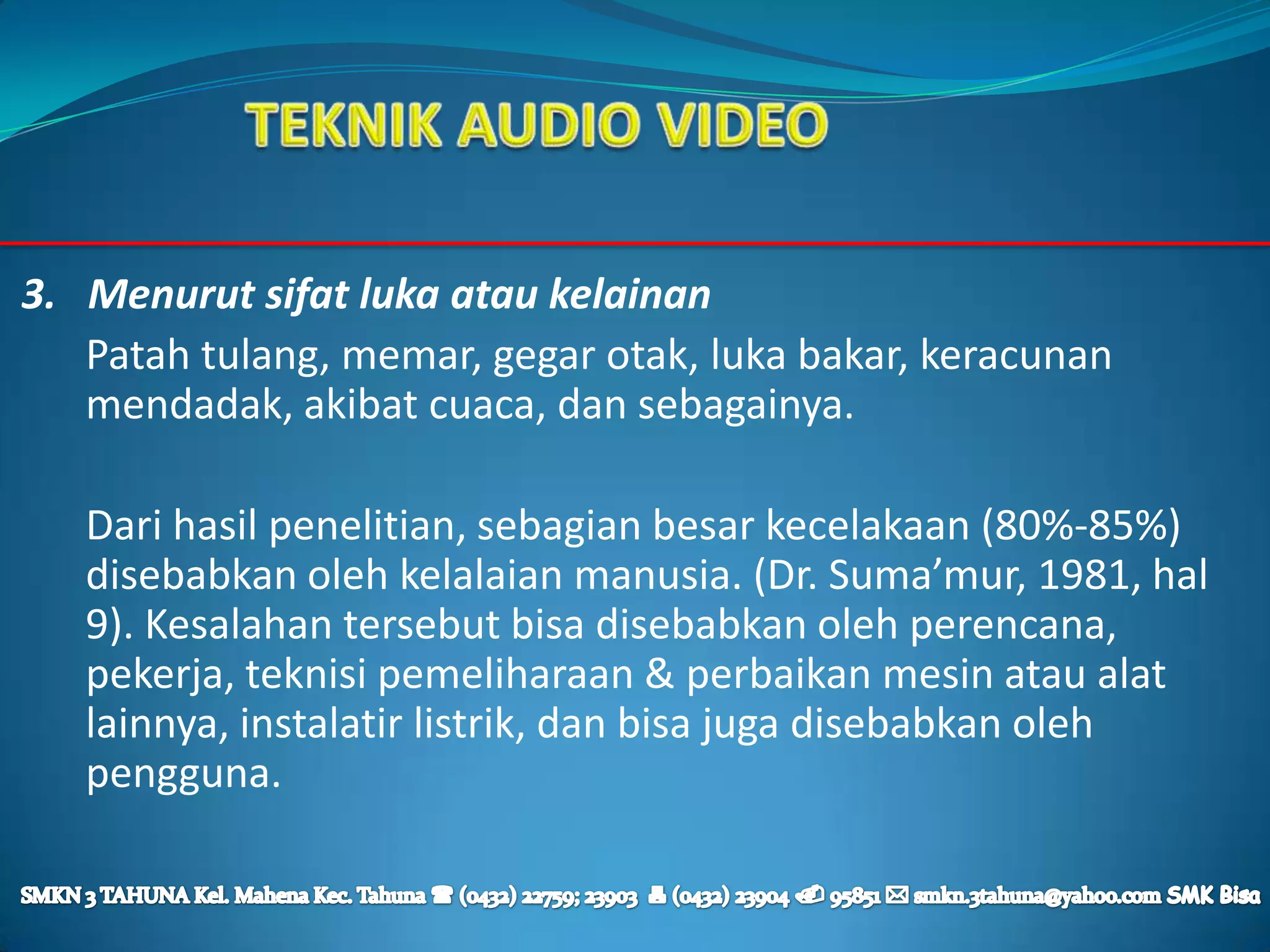 3. Menurut sifat luka atau kelainan
   Patah tulang, memar, gegar otak, luka bakar, keracunan
   mendadak, akibat cuaca, dan sebagainya.

   Dari hasil penelitian, sebagian besar kecelakaan (80%-85%)
   disebabkan oleh kelalaian manusia. (Dr. Suma’mur, 1981, hal
   9). Kesalahan tersebut bisa disebabkan oleh perencana,
   pekerja, teknisi pemeliharaan & perbaikan mesin atau alat
   lainnya, instalatir listrik, dan bisa juga disebabkan oleh
   pengguna.
 