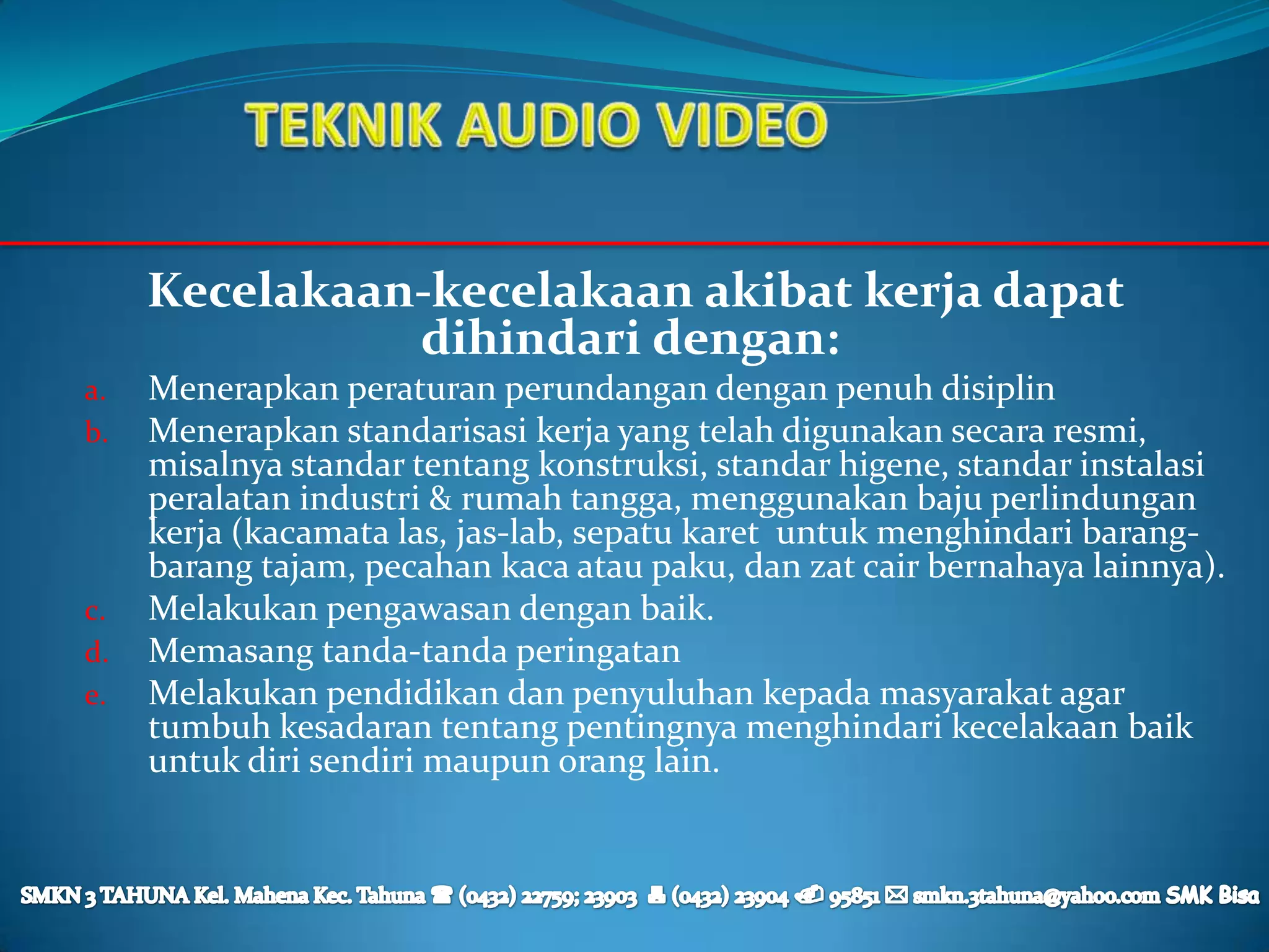 Kecelakaan-kecelakaan akibat kerja dapat
               dihindari dengan:
a.   Menerapkan peraturan perundangan dengan penuh disiplin
b.   Menerapkan standarisasi kerja yang telah digunakan secara resmi,
     misalnya standar tentang konstruksi, standar higene, standar instalasi
     peralatan industri & rumah tangga, menggunakan baju perlindungan
     kerja (kacamata las, jas-lab, sepatu karet untuk menghindari barang-
     barang tajam, pecahan kaca atau paku, dan zat cair bernahaya lainnya).
c.   Melakukan pengawasan dengan baik.
d.   Memasang tanda-tanda peringatan
e.   Melakukan pendidikan dan penyuluhan kepada masyarakat agar
     tumbuh kesadaran tentang pentingnya menghindari kecelakaan baik
     untuk diri sendiri maupun orang lain.
 