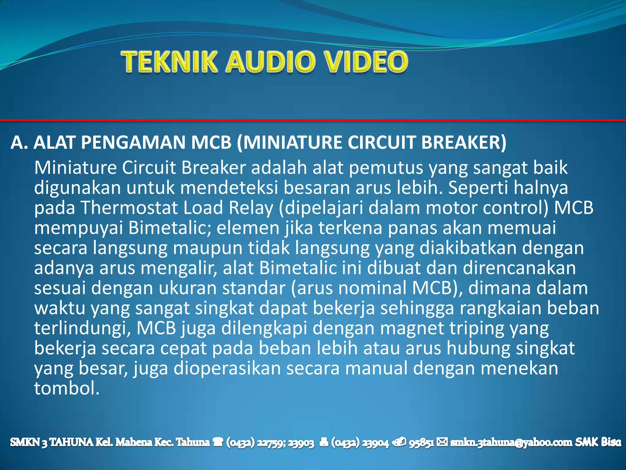 A. ALAT PENGAMAN MCB (MINIATURE CIRCUIT BREAKER)
   Miniature Circuit Breaker adalah alat pemutus yang sangat baik
   digunakan untuk mendeteksi besaran arus lebih. Seperti halnya
   pada Thermostat Load Relay (dipelajari dalam motor control) MCB
   mempuyai Bimetalic; elemen jika terkena panas akan memuai
   secara langsung maupun tidak langsung yang diakibatkan dengan
   adanya arus mengalir, alat Bimetalic ini dibuat dan direncanakan
   sesuai dengan ukuran standar (arus nominal MCB), dimana dalam
   waktu yang sangat singkat dapat bekerja sehingga rangkaian beban
   terlindungi, MCB juga dilengkapi dengan magnet triping yang
   bekerja secara cepat pada beban lebih atau arus hubung singkat
   yang besar, juga dioperasikan secara manual dengan menekan
   tombol.
 