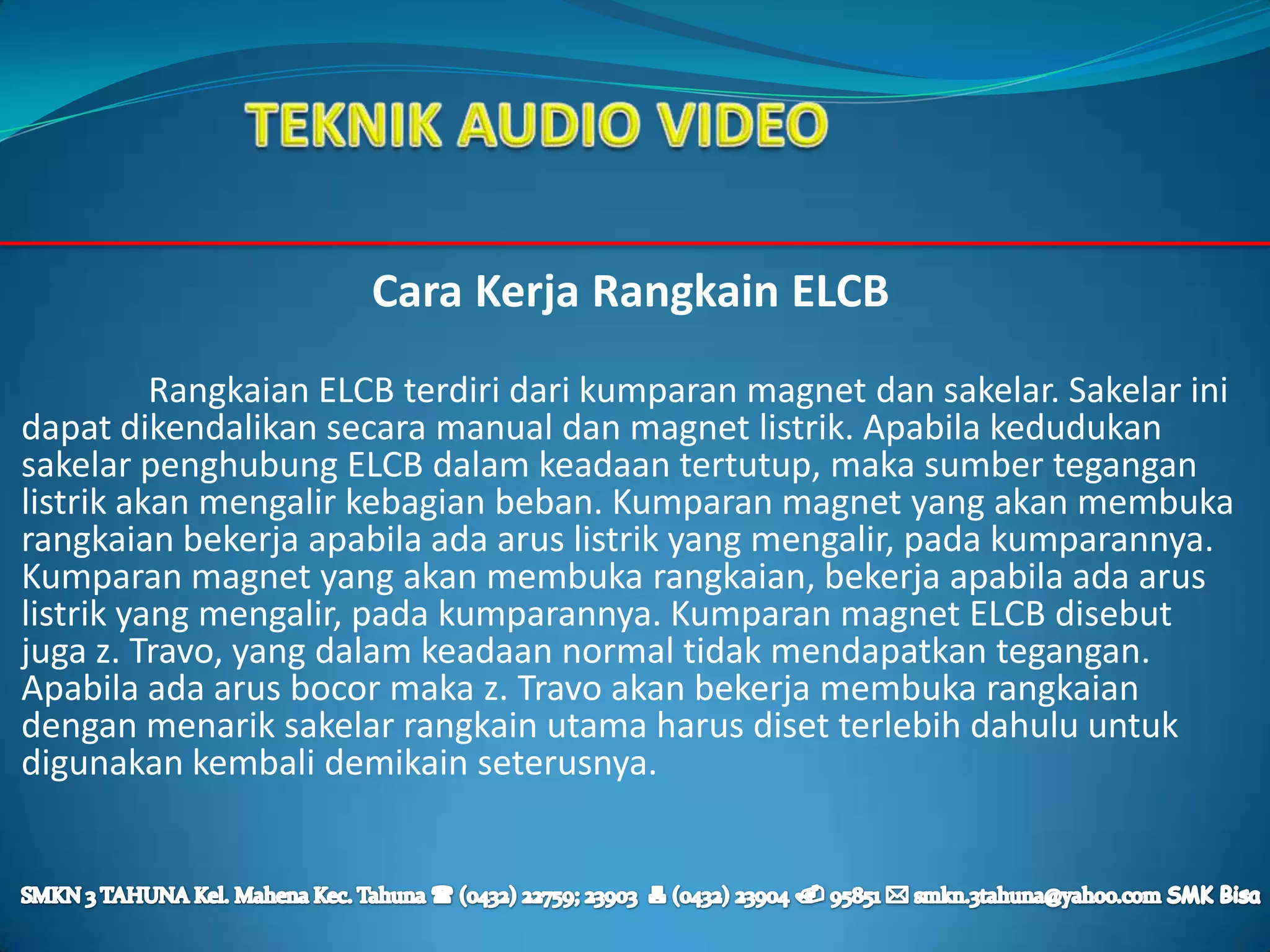 Cara Kerja Rangkain ELCB
          Rangkaian ELCB terdiri dari kumparan magnet dan sakelar. Sakelar ini
dapat dikendalikan secara manual dan magnet listrik. Apabila kedudukan
sakelar penghubung ELCB dalam keadaan tertutup, maka sumber tegangan
listrik akan mengalir kebagian beban. Kumparan magnet yang akan membuka
rangkaian bekerja apabila ada arus listrik yang mengalir, pada kumparannya.
Kumparan magnet yang akan membuka rangkaian, bekerja apabila ada arus
listrik yang mengalir, pada kumparannya. Kumparan magnet ELCB disebut
juga z. Travo, yang dalam keadaan normal tidak mendapatkan tegangan.
Apabila ada arus bocor maka z. Travo akan bekerja membuka rangkaian
dengan menarik sakelar rangkain utama harus diset terlebih dahulu untuk
digunakan kembali demikain seterusnya.
 