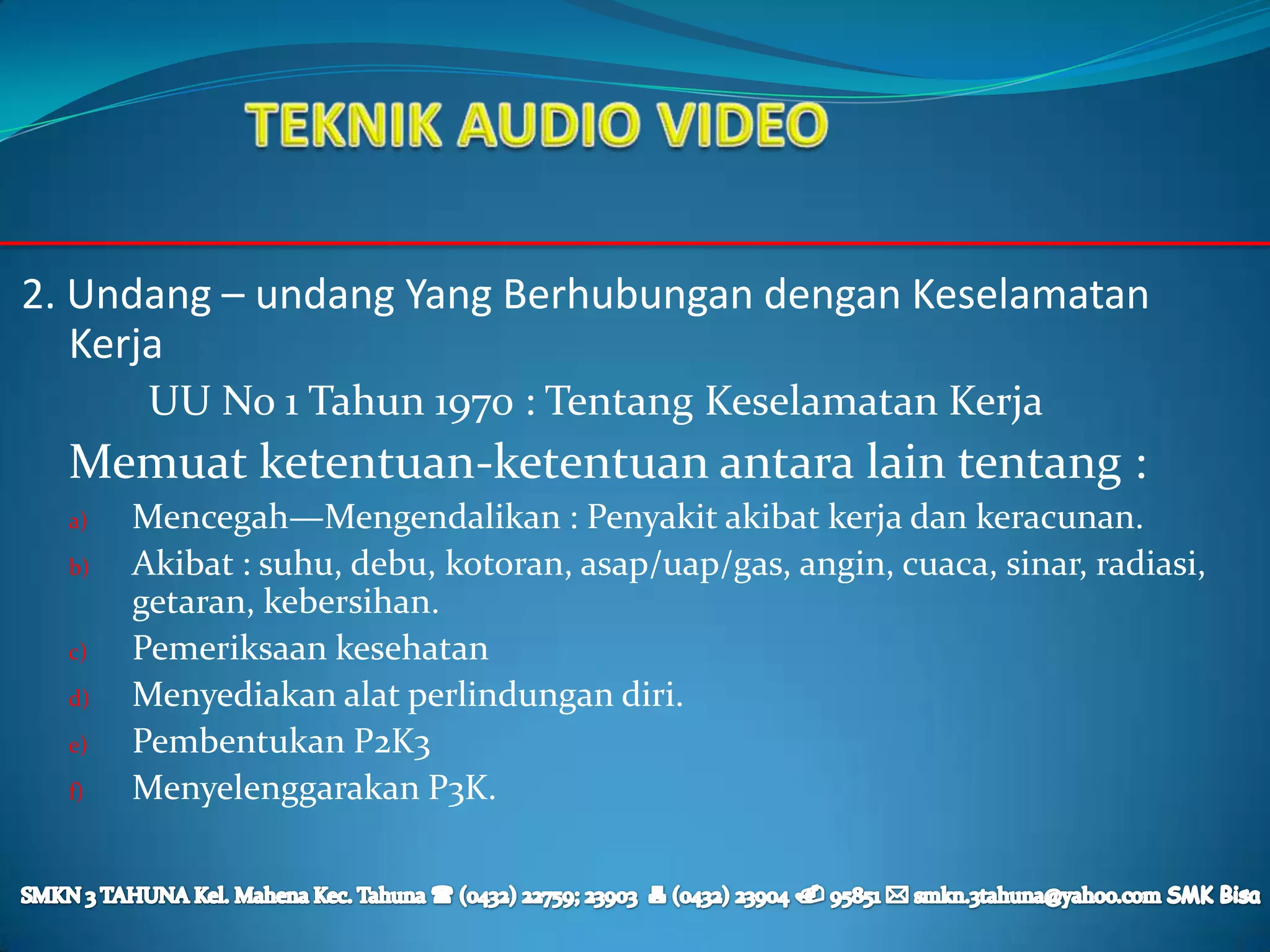 2. Undang – undang Yang Berhubungan dengan Keselamatan
   Kerja
        UU No 1 Tahun 1970 : Tentang Keselamatan Kerja
  Memuat ketentuan-ketentuan antara lain tentang :
  a)   Mencegah—Mengendalikan : Penyakit akibat kerja dan keracunan.
  b)   Akibat : suhu, debu, kotoran, asap/uap/gas, angin, cuaca, sinar, radiasi,
       getaran, kebersihan.
  c)   Pemeriksaan kesehatan
  d)   Menyediakan alat perlindungan diri.
  e)   Pembentukan P2K3
  f)   Menyelenggarakan P3K.
 
