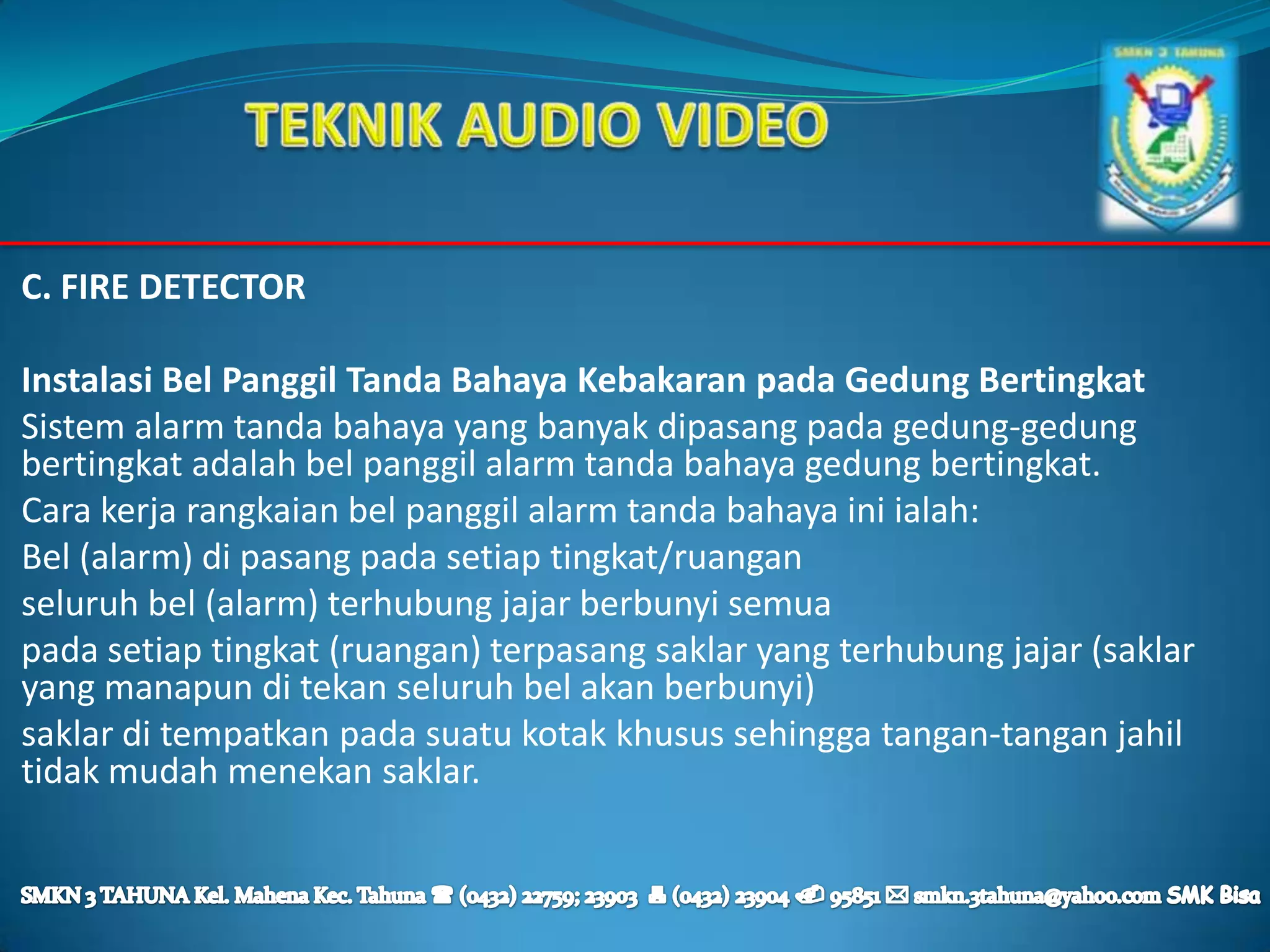 C. FIRE DETECTOR

Instalasi Bel Panggil Tanda Bahaya Kebakaran pada Gedung Bertingkat
Sistem alarm tanda bahaya yang banyak dipasang pada gedung-gedung
bertingkat adalah bel panggil alarm tanda bahaya gedung bertingkat.
Cara kerja rangkaian bel panggil alarm tanda bahaya ini ialah:
Bel (alarm) di pasang pada setiap tingkat/ruangan
seluruh bel (alarm) terhubung jajar berbunyi semua
pada setiap tingkat (ruangan) terpasang saklar yang terhubung jajar (saklar
yang manapun di tekan seluruh bel akan berbunyi)
saklar di tempatkan pada suatu kotak khusus sehingga tangan-tangan jahil
tidak mudah menekan saklar.
 