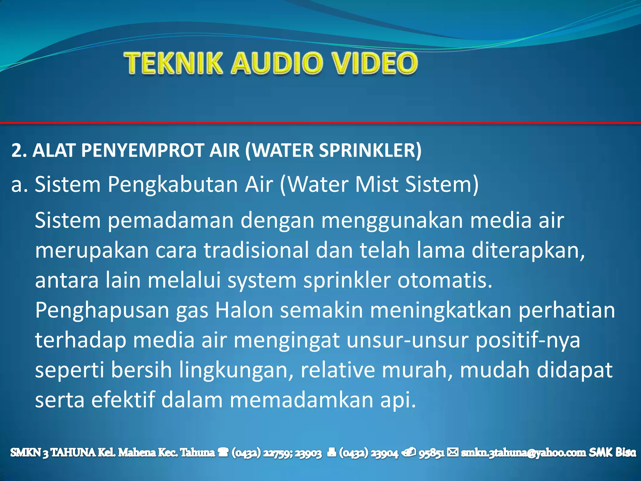 2. ALAT PENYEMPROT AIR (WATER SPRINKLER)
a. Sistem Pengkabutan Air (Water Mist Sistem)
   Sistem pemadaman dengan menggunakan media air
   merupakan cara tradisional dan telah lama diterapkan,
   antara lain melalui system sprinkler otomatis.
   Penghapusan gas Halon semakin meningkatkan perhatian
   terhadap media air mengingat unsur-unsur positif-nya
   seperti bersih lingkungan, relative murah, mudah didapat
   serta efektif dalam memadamkan api.
 