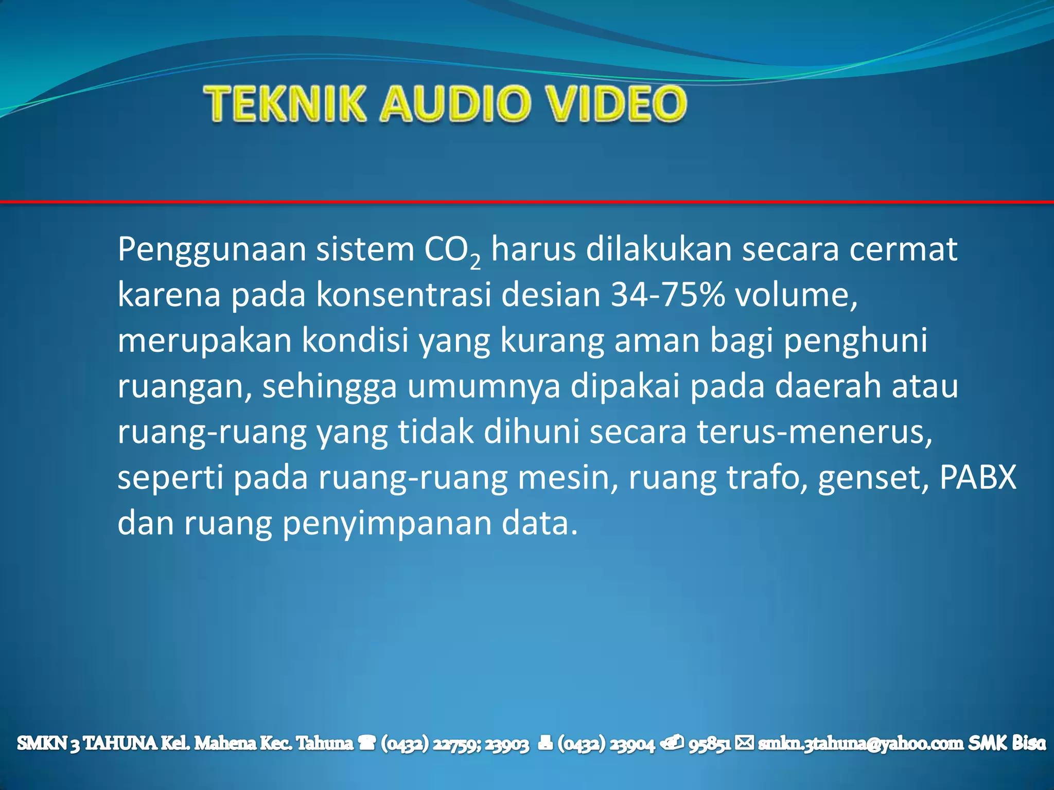 Penggunaan sistem CO2 harus dilakukan secara cermat
karena pada konsentrasi desian 34-75% volume,
merupakan kondisi yang kurang aman bagi penghuni
ruangan, sehingga umumnya dipakai pada daerah atau
ruang-ruang yang tidak dihuni secara terus-menerus,
seperti pada ruang-ruang mesin, ruang trafo, genset, PABX
dan ruang penyimpanan data.
 