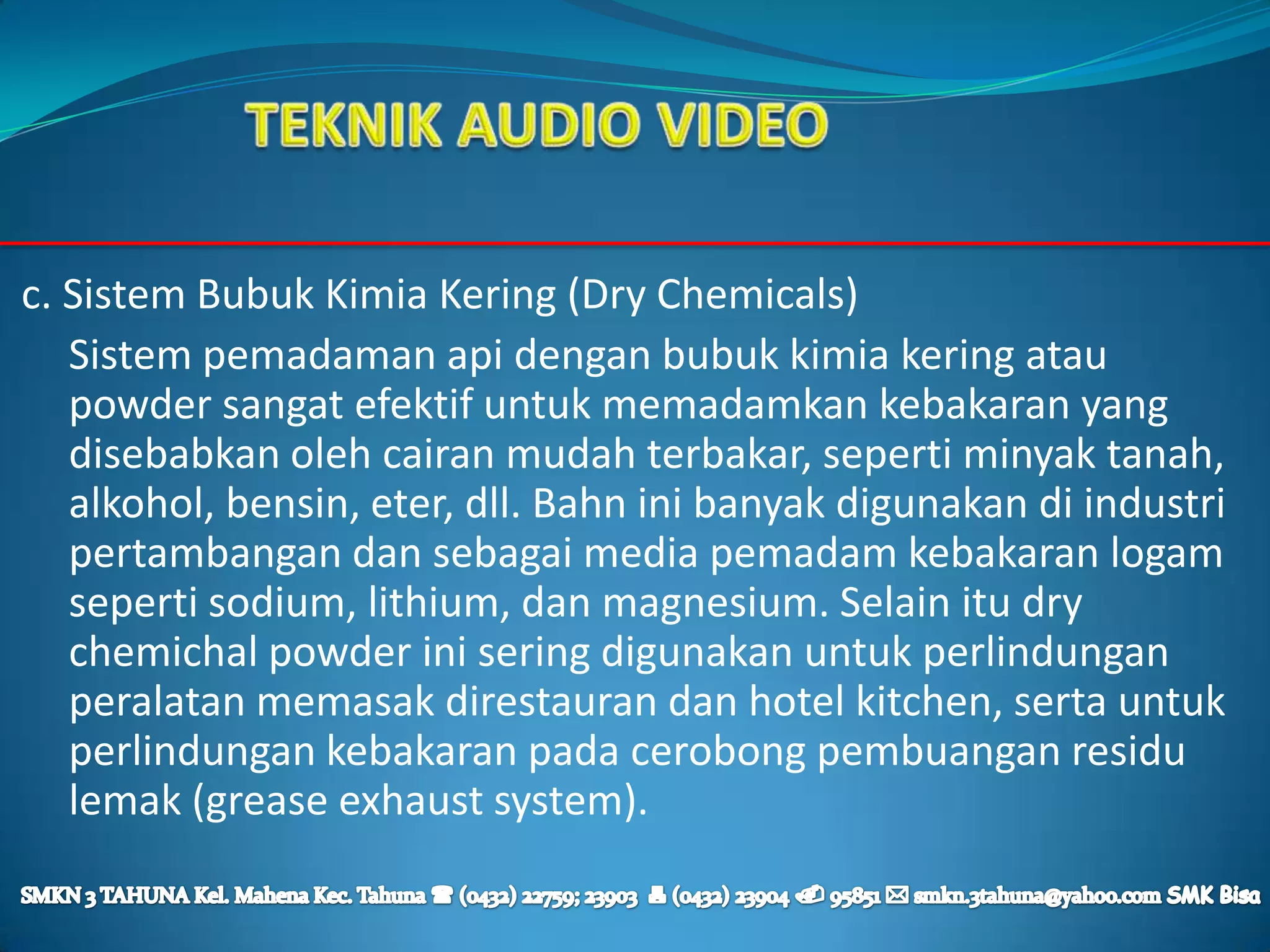 c. Sistem Bubuk Kimia Kering (Dry Chemicals)
   Sistem pemadaman api dengan bubuk kimia kering atau
   powder sangat efektif untuk memadamkan kebakaran yang
   disebabkan oleh cairan mudah terbakar, seperti minyak tanah,
   alkohol, bensin, eter, dll. Bahn ini banyak digunakan di industri
   pertambangan dan sebagai media pemadam kebakaran logam
   seperti sodium, lithium, dan magnesium. Selain itu dry
   chemichal powder ini sering digunakan untuk perlindungan
   peralatan memasak direstauran dan hotel kitchen, serta untuk
   perlindungan kebakaran pada cerobong pembuangan residu
   lemak (grease exhaust system).
 
