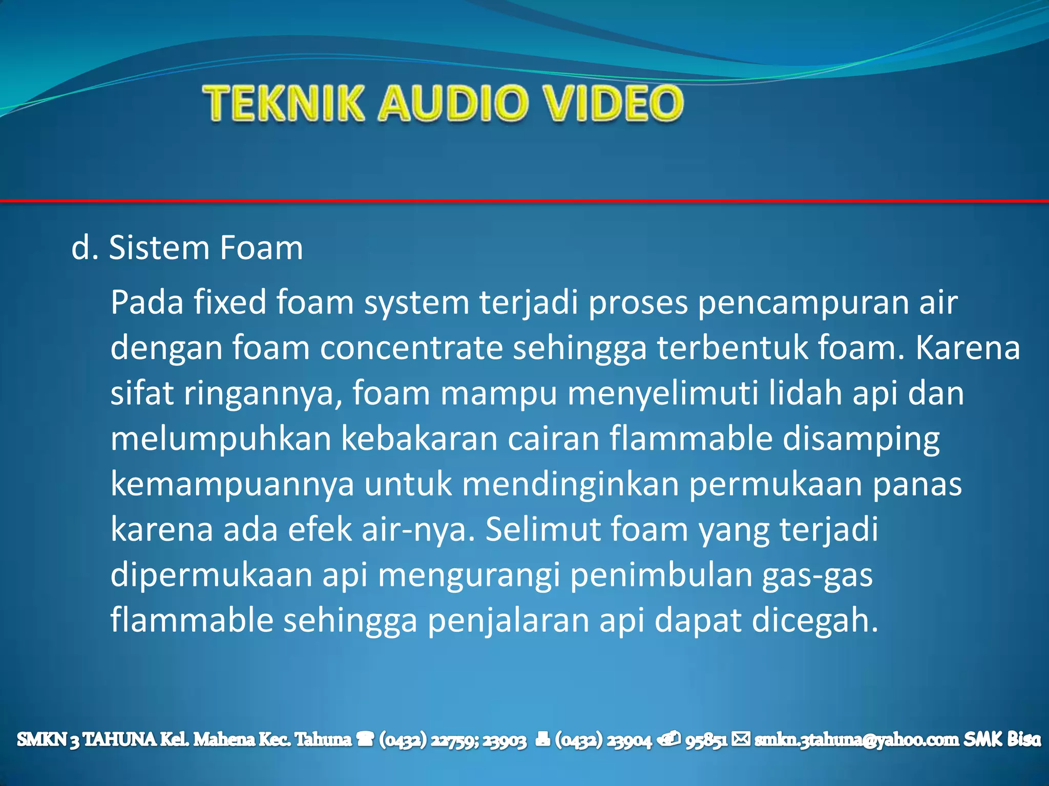 d. Sistem Foam
   Pada fixed foam system terjadi proses pencampuran air
   dengan foam concentrate sehingga terbentuk foam. Karena
   sifat ringannya, foam mampu menyelimuti lidah api dan
   melumpuhkan kebakaran cairan flammable disamping
   kemampuannya untuk mendinginkan permukaan panas
   karena ada efek air-nya. Selimut foam yang terjadi
   dipermukaan api mengurangi penimbulan gas-gas
   flammable sehingga penjalaran api dapat dicegah.
 