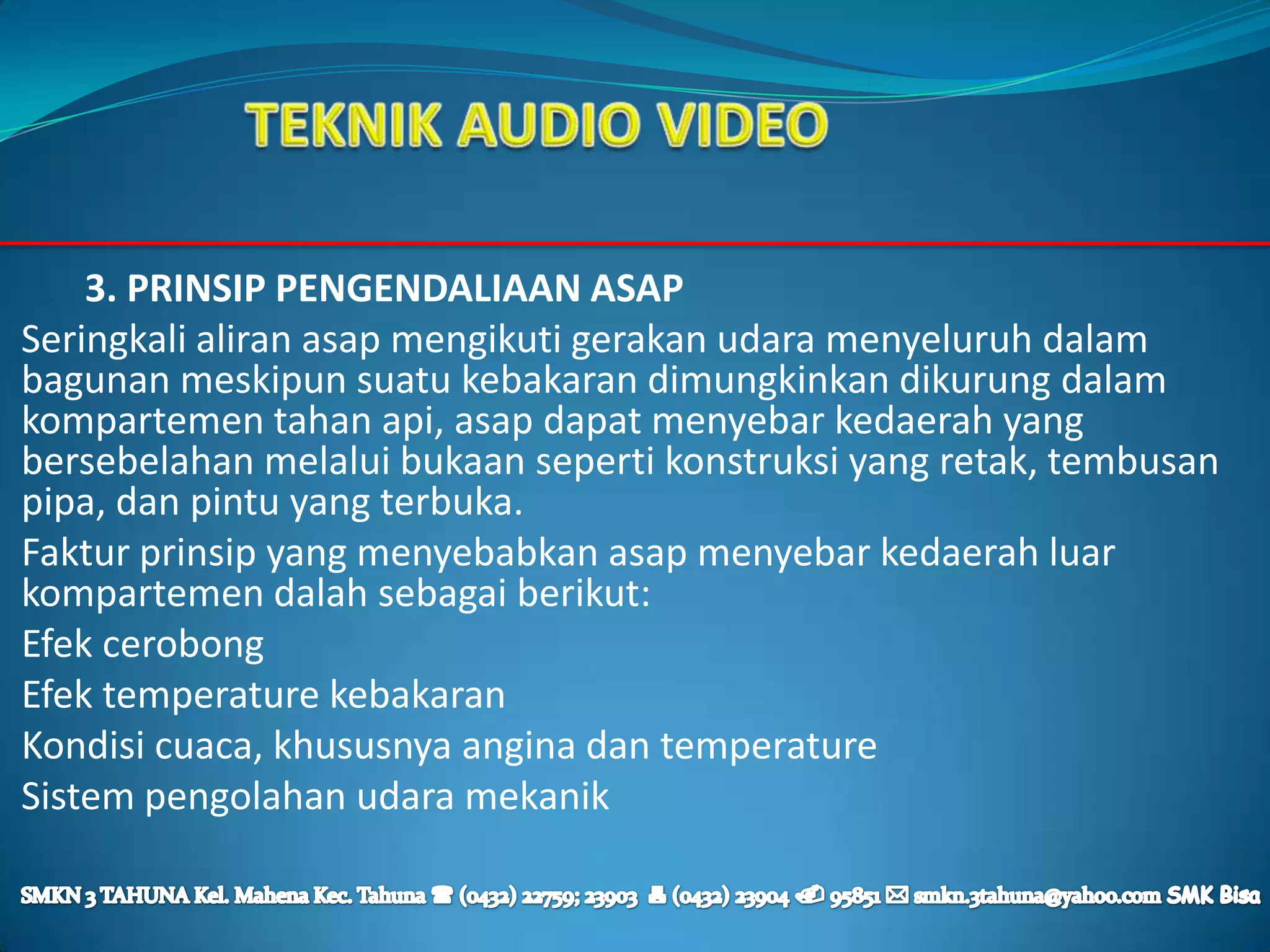 3. PRINSIP PENGENDALIAAN ASAP
Seringkali aliran asap mengikuti gerakan udara menyeluruh dalam
bagunan meskipun suatu kebakaran dimungkinkan dikurung dalam
kompartemen tahan api, asap dapat menyebar kedaerah yang
bersebelahan melalui bukaan seperti konstruksi yang retak, tembusan
pipa, dan pintu yang terbuka.
Faktur prinsip yang menyebabkan asap menyebar kedaerah luar
kompartemen dalah sebagai berikut:
Efek cerobong
Efek temperature kebakaran
Kondisi cuaca, khususnya angina dan temperature
Sistem pengolahan udara mekanik
 