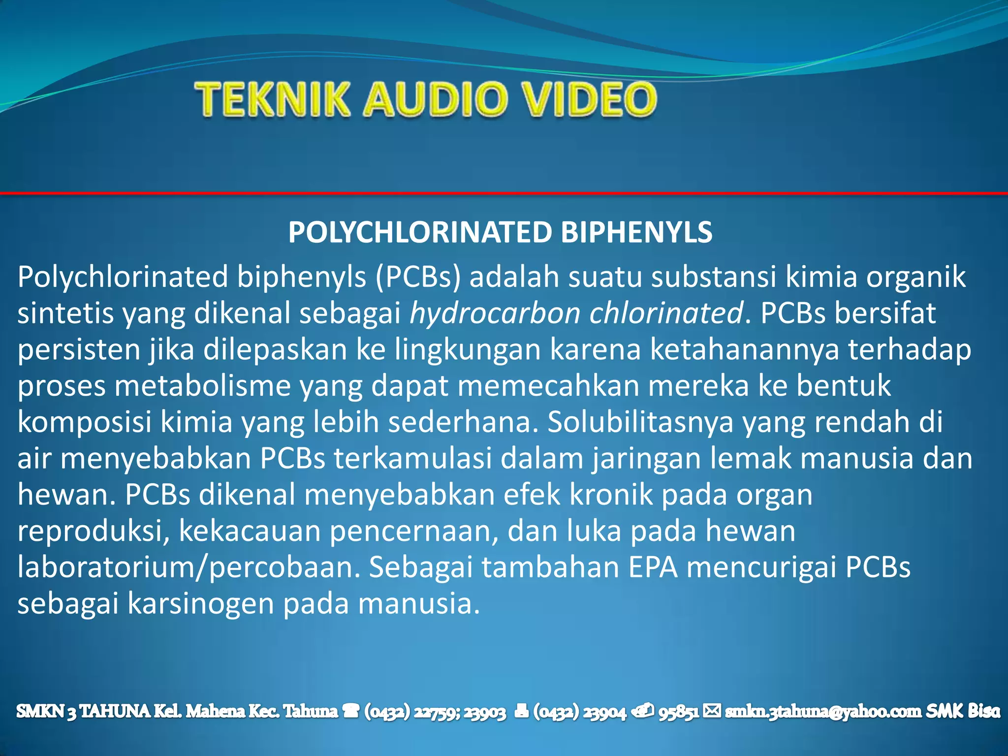 POLYCHLORINATED BIPHENYLS
Polychlorinated biphenyls (PCBs) adalah suatu substansi kimia organik
sintetis yang dikenal sebagai hydrocarbon chlorinated. PCBs bersifat
persisten jika dilepaskan ke lingkungan karena ketahanannya terhadap
proses metabolisme yang dapat memecahkan mereka ke bentuk
komposisi kimia yang lebih sederhana. Solubilitasnya yang rendah di
air menyebabkan PCBs terkamulasi dalam jaringan lemak manusia dan
hewan. PCBs dikenal menyebabkan efek kronik pada organ
reproduksi, kekacauan pencernaan, dan luka pada hewan
laboratorium/percobaan. Sebagai tambahan EPA mencurigai PCBs
sebagai karsinogen pada manusia.
 