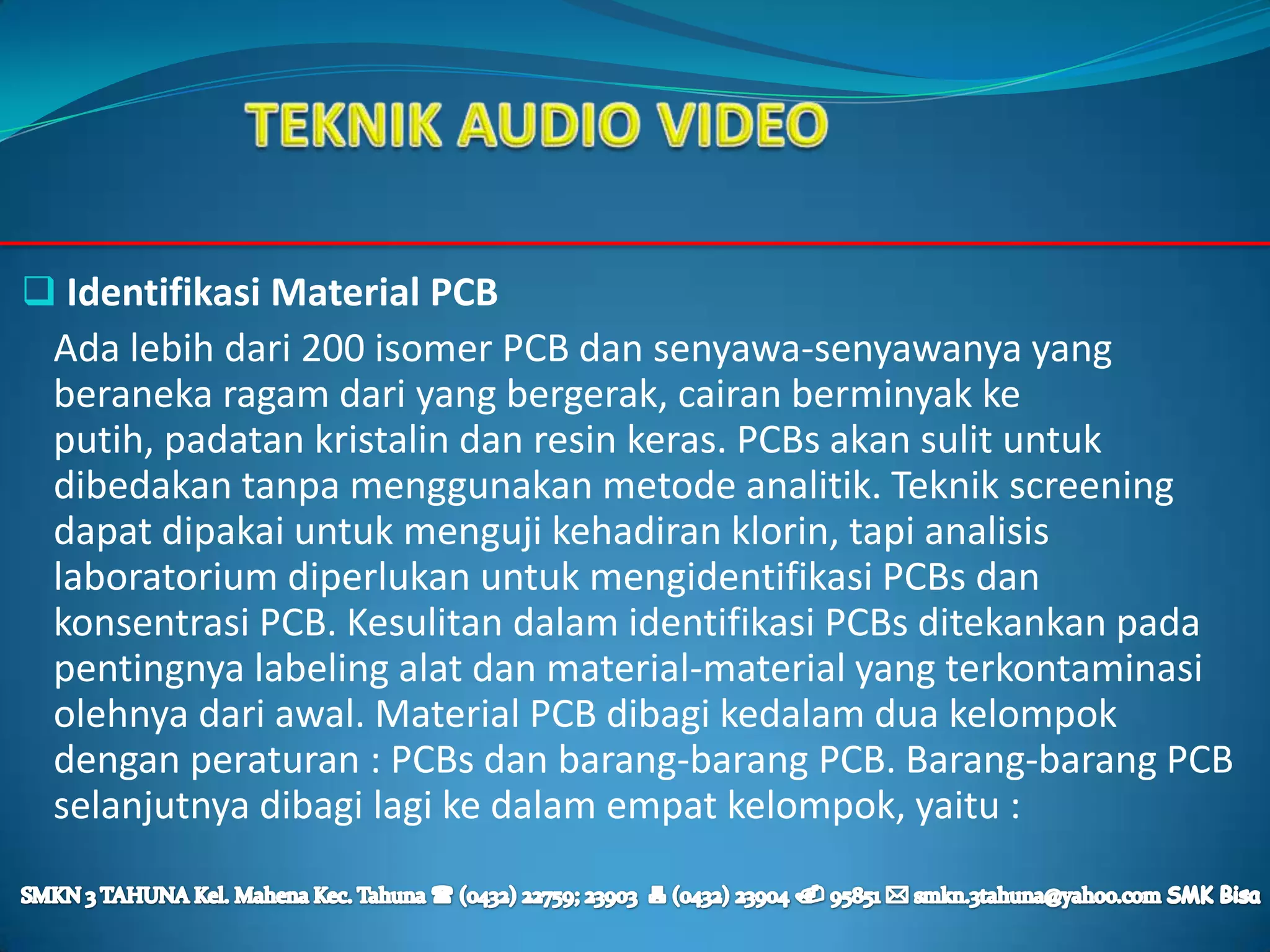  Identifikasi Material PCB
 Ada lebih dari 200 isomer PCB dan senyawa-senyawanya yang
 beraneka ragam dari yang bergerak, cairan berminyak ke
 putih, padatan kristalin dan resin keras. PCBs akan sulit untuk
 dibedakan tanpa menggunakan metode analitik. Teknik screening
 dapat dipakai untuk menguji kehadiran klorin, tapi analisis
 laboratorium diperlukan untuk mengidentifikasi PCBs dan
 konsentrasi PCB. Kesulitan dalam identifikasi PCBs ditekankan pada
 pentingnya labeling alat dan material-material yang terkontaminasi
 olehnya dari awal. Material PCB dibagi kedalam dua kelompok
 dengan peraturan : PCBs dan barang-barang PCB. Barang-barang PCB
 selanjutnya dibagi lagi ke dalam empat kelompok, yaitu :
 