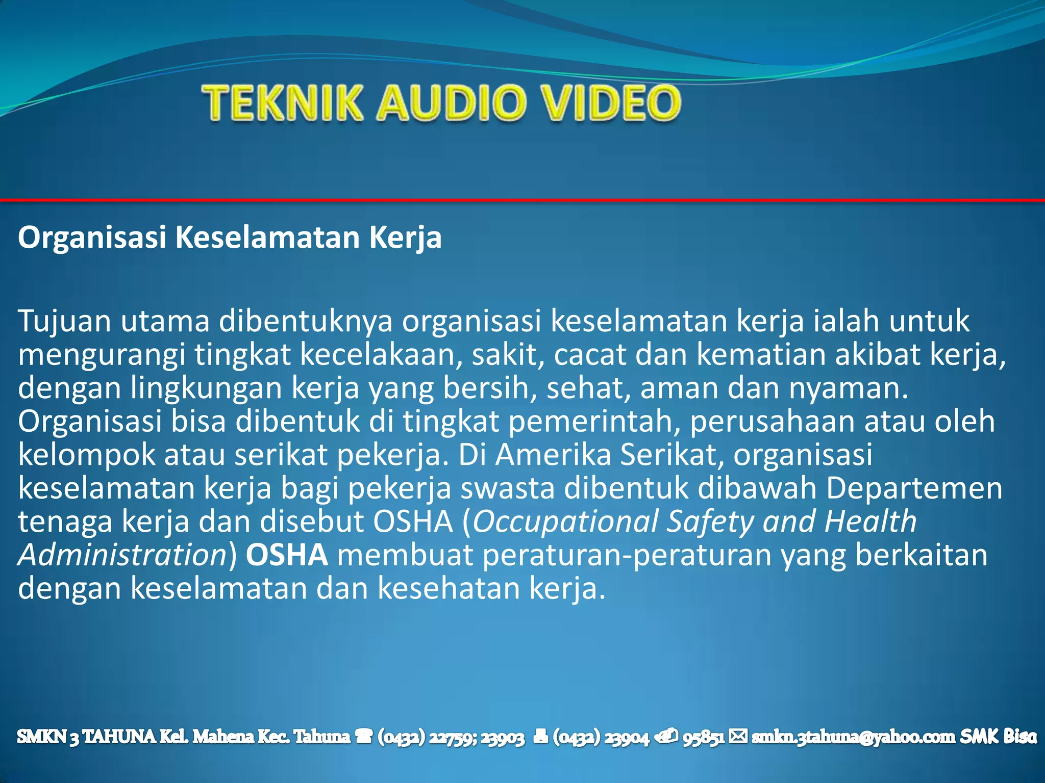 Organisasi Keselamatan Kerja

Tujuan utama dibentuknya organisasi keselamatan kerja ialah untuk
mengurangi tingkat kecelakaan, sakit, cacat dan kematian akibat kerja,
dengan lingkungan kerja yang bersih, sehat, aman dan nyaman.
Organisasi bisa dibentuk di tingkat pemerintah, perusahaan atau oleh
kelompok atau serikat pekerja. Di Amerika Serikat, organisasi
keselamatan kerja bagi pekerja swasta dibentuk dibawah Departemen
tenaga kerja dan disebut OSHA (Occupational Safety and Health
Administration) OSHA membuat peraturan-peraturan yang berkaitan
dengan keselamatan dan kesehatan kerja.
 