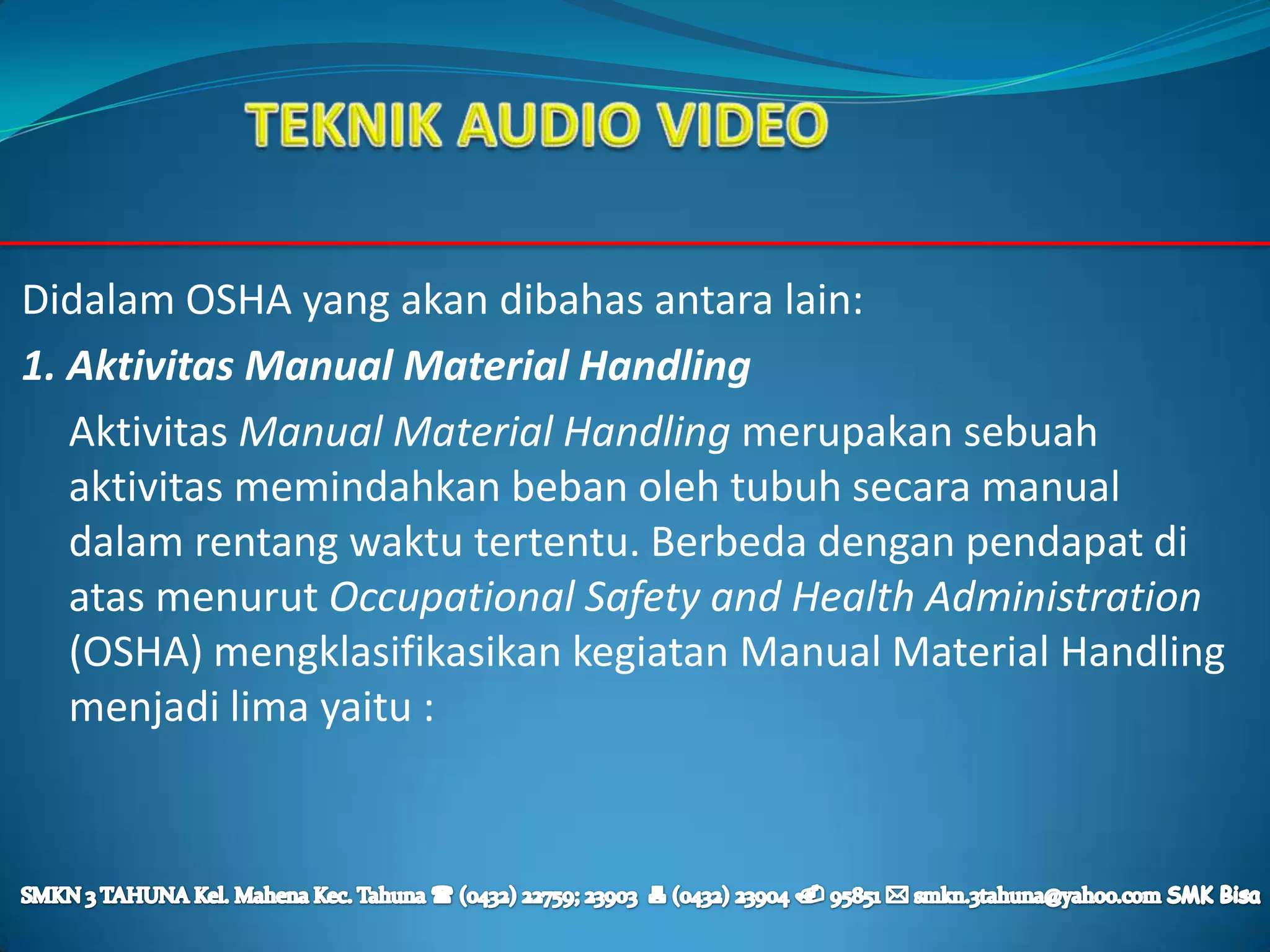 Didalam OSHA yang akan dibahas antara lain:
1. Aktivitas Manual Material Handling
   Aktivitas Manual Material Handling merupakan sebuah
   aktivitas memindahkan beban oleh tubuh secara manual
   dalam rentang waktu tertentu. Berbeda dengan pendapat di
   atas menurut Occupational Safety and Health Administration
   (OSHA) mengklasifikasikan kegiatan Manual Material Handling
   menjadi lima yaitu :
 