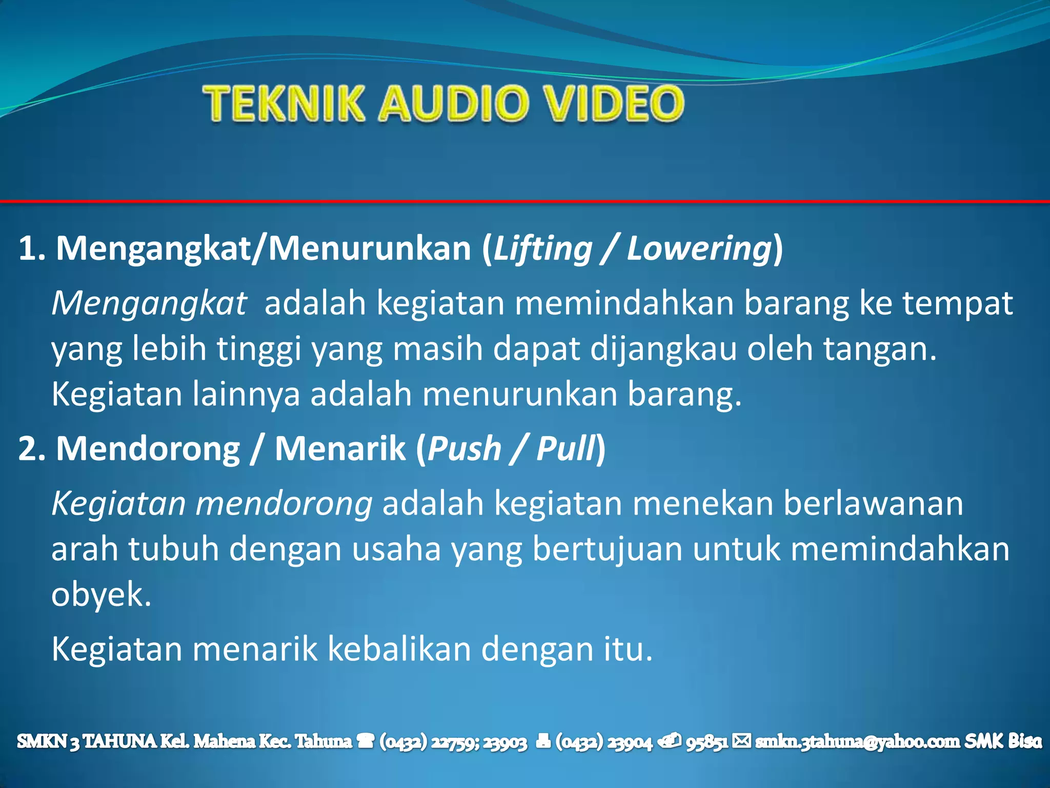 1. Mengangkat/Menurunkan (Lifting / Lowering)
  Mengangkat adalah kegiatan memindahkan barang ke tempat
  yang lebih tinggi yang masih dapat dijangkau oleh tangan.
  Kegiatan lainnya adalah menurunkan barang.
2. Mendorong / Menarik (Push / Pull)
  Kegiatan mendorong adalah kegiatan menekan berlawanan
  arah tubuh dengan usaha yang bertujuan untuk memindahkan
  obyek.
  Kegiatan menarik kebalikan dengan itu.
 
