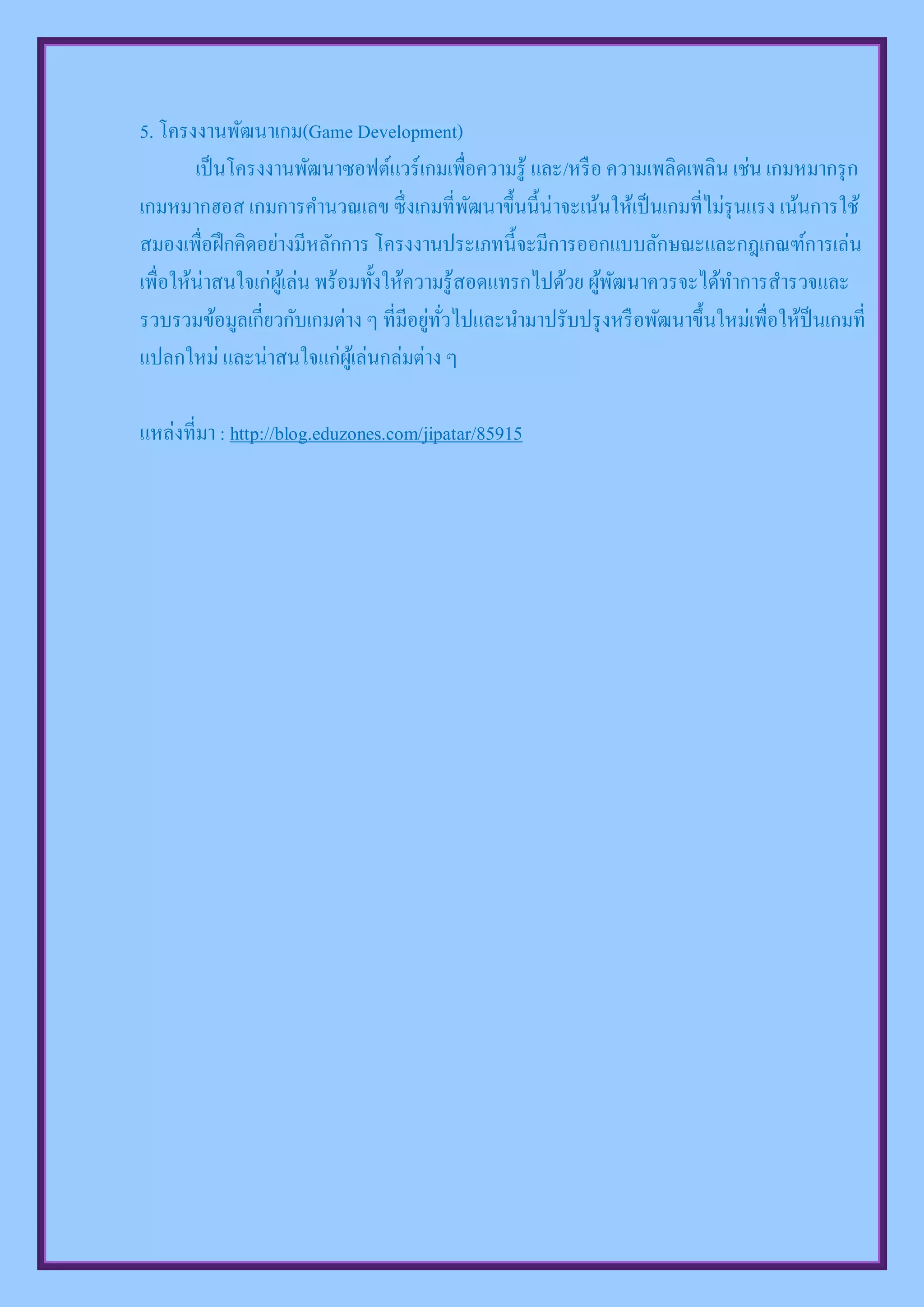 5. โครงงานพัฒนาเกม(Game Development)
        เป็ นโครงงานพัฒนาซอฟต์แวร์ เกมเพื่อความรู้ และ/หรื อ ความเพลิดเพลิน เช่น เกมหมากรุ ก
เกมหมากฮอส เกมการคานวณเลข ซึ่ งเกมที่พฒนาขึ้นนี้น่าจะเน้นให้เป็ นเกมที่ไม่รุนแรง เน้นการใช้
                                               ั
สมองเพื่อฝึ กคิดอย่างมีหลักการ โครงงานประเภทนี้จะมีการออกแบบลักษณะและกฎเกณฑ์การเล่น
เพื่อให้น่าสนใจเก่ผเู้ ล่น พร้อมทั้งให้ความรู้สอดแทรกไปด้วย ผูพฒนาควรจะได้ทาการสารวจและ
                                                              ้ ั
รวบรวมข้อมูลเกี่ยวกับเกมต่าง ๆ ที่มีอยูทวไปและนามาปรับปรุ งหรื อพัฒนาขึ้นใหม่เพื่อให้ป็นเกมที่
                                          ่ ่ั
แปลกใหม่ และน่าสนใจแก่ผเู้ ล่นกล่มต่าง ๆ

แหล่งที่มา : http://blog.eduzones.com/jipatar/85915
 