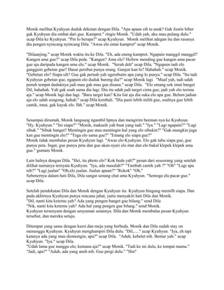 Monik melihat Kyuhyun duduk deketan dengan Dila. "Apa apaan sih tu anak? Gak Justin biber
gak Kyuhyun dia embat dari gue. Kampret." ringis Monik. "Udah yah, aku mau pulang dulu."
ucap Dila ke Kyuhyun. "Pin lo berapa?" ucap Kyuhyun. Monik melihat adegan itu dan rasanya
dia pengen nyincang nyincang Dila. "Awas elo entar kampret" ucap Monik.
"Dilaanjing." ucap Monik waktu itu ke Dila. "Eh, ada eneng kampret. Ngapain manggil manggil?
Kangen ama gue?" ucap Dila pede. "Kangen? Ama elo? Hellow mending gue kangen ama pacar
gue aja daripada kangen ama elo." ucap Monik. "Serah deh" ucap Dila. "Ngapain tadi elo
gangguin gebetan gue? Dasar perebut punya orang. Ganjen kan lo? Hahahah." ucap Monik.
"Gebetan elo? Siapa sih? Gue gak pernah yah ngerebutin apa yang lo punya." ucap Dila. "Itu tadi
Kyuhyun gebetan gue, ngapain elo duduk bareng dia?" ucap Monik lagi. "Maaf yah, tadi udah
penuh tempat duduknya jadi mau gak mau gue disana." ucap Dila. "Elo emang sok imut banget
Dil, hahahah. Yah gak usah sama dia lagi. Dia itu udah jadi target cinta gue, jadi yah elo terima
aja." ucap Monik lagi dan lagi. "Baru target kan? Kita liat aja dia suka elo apa gue. Belum jadian
aja elo udah songong, hahah." ucap Dila kembali. "Dia pasti lebih milih gue, soalnya gue lebih
cantik, imut, gak kayak elo. Ihh." ucap Monik.
Sesampai dirumah, Monik langsung ngambil hpnya dan mengirim beeman nya ke Kyuhyun.
"Hy. Kyuhyun." "Ini siapa?" "Monik, makasih yah buat yang tadi." "Iya." "Lagi ngapain?" "Lagi
sibuk." "Sibuk banget? Mentingin gue atau mentingin hal yang elo sibukin?" "Gak mungkin juga
kan gue mentingin elo?" "Tega elo sama gue?" "Emang elo siapa gue?"
Monik tidak membalas pesan Kyuhyun lagi. "Awas elo Kyuhyun. Elo gak tahu siapa gue, gue
punya peta. Ingat, gue punya peta dan gue akan nyari elo ntar dan elo bakal klepek klepek ama
gue." gumam Monik.
Lain halnya dengan Dila. "Hei, itu photo elo? Kok beda yah?" pesan dari seseorang yang setelah
dilihat namanya ternyata Kyuhyun. "Iya, ada masalah?" "Tambah cantik yah ?" "Oh" "Lagi apa
nih?" "Lagi jualan" "Oh,elo jualan. Jualan apaan?" "Rokok" "Oh,"
Sebenernya dalam hati Dila, Dila sangat senang chat ama Kyuhyun. "Semoga elu pacar gue."
ucap Dila.
Setelah pendekatan Dila dan Monik dengan Kyuhyun itu. Kyuhyun bingung memilh siapa. Dan
pada akhirnya Kyuhyun punya rencana jahat, yaitu menyakiti hati Dila dan Monik.
"Dil, nanti kita ketemu yah? Ada yang pengen banget gue bilang." send Dila
"Nik, nanti kita ketemu yah? Ada hal yang pengen gue bilang." send Monik.
Kyuhyun tersenyum dengan senyuman setannya. Dila dan Monik membalas pesan Kyuhyun
tersebut, dan mereka setuju.
Ditempat yang sama dengan kursi dan meja yang berbeda. Monik dan Dila sudah stay on
menunggu Kyuhyun. Kyuhyun menghampiri Dila dulu. "Dil,....." ucap Kyuhyun. "Iya, eh tapi
katanya ada yang mau diomongin, apa?" ucap Dila. "Aduh, kebelet nih. Bentar yah." ucap
Kyuhyun. "Iya." ucap Dila.
"Udah lama gue nunggu elo, kemana aja?" ucap Monik. "Tadi ke ini dulu, ke tempat mama."
"Jadi, apa?" "Aduh, ada yang aneh nih. Gue pergi dulu." "Hm"
 