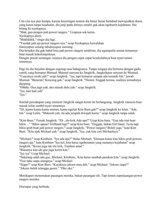 Cita cita nya pun hampa, karena keseringan nonton dia bener benar bertekad mewujudkan dunia
yang keren tanpa kejahatan, dia janji pada dirinya sendiri gak akan ngebiarin kejahatan. Dia
bilang ke nyokapnya.
"Mak, gua pengen jadi power rangers." Ucapnya sok keren.
Nyokapnya diem.
"Makkkkkk." ringis dia lagi.
"Yaudah jadi aja power rangers nya." ucap Nyokapnya kewalahan
Hatinyapun senang tubuhnyapun meriang.
Dia berpikir dia gak bakal bisa jadi power rangers sendirian, dia ngumpulin teman temannya
buat masuk kekelompoknya.
Dengan penuh semangat, rasanya dia pengen cepat cepat kesekolahnya buat nyari temen
temennya.
Pagi itu dia berjalan dengan segenap rasa bahagianya. Tanpa sengaja dia bertemu dengan gadis
cantik yang bernama Mumud. Mumud senyum ke Jangkrik, Jangkrikpun senyum ke Mumud.
"Cuacanya cerah yah?" ucap Jangkrik. "iya, tapi kemaren sempat ada tornado loh." jawab
Mumud. "Beneran? Kenceng gak." ucap Jangkrik. "Hemm. Enggak kerasa, soalnya tornadonya
dijepang.
"Ohhhe. Oya juga yah, aku masuk dulu yah." ucap Jangkrik.
"Iya, hati hati yah"
"Iya."
Setelah percakapan yang menurut Jangkrik sangat keren itu berlangsung. Jangkrik mutusin buat
masuk kelas sambil nyari temennya.
"Eh, kamu-kamu-kamu emmm, kamu ngeliat Kim Bum gak?" ucap Jangkrik ke lelen. "Ada,
tuh." ucap Lelen. "Makasih yah, itu ada jerapah diwajah kamu." ucap Jangkrik tanpa salah.
"Kim Bum," Tereak Jangkrik. "Eh , elo krik.Ada apa?" Ucap Kim bum. "Gua ada niat buat
bikin ..." "Bikin apaan? Girlband lagi?" ucap Kim bum. "Enggak, bukan Girl band. Ta-ta-tapi
bikin grub buat jadi power rangers." ucap Jangkrik. "Power rangers? Boleh juga." kata Kim
Bum. "Kita ajak Michael yah." ucap Jangkrik. "Iya, yuk kita cari Michaelnya."
"Michael," ucap Kimbum. "Iya ada apa?" Balas Michael. "Gimana kalau kita bikin grub powers
rangers aja." kata Kimbum "Iya kel, kita harus ngeberantas yang namanya kejahatan" ucap
Jangkrik. "Keren juga ide elo krik, Tumben amat."
"Biasanya kan ide gue juga keren kan."
"Iye iye" Ucap Michael.
"Sekarang udah ada gue, Michael, Kimbum,. Kita harus nambah pasukan kita." ucap Jangkrik.
"Gue tahu siapa orangnya." ucap Michael
"Siapa?" ucap Kim Bum. "Kayaknya jeksen mau deh." ucap Michael. "Jeksen siapa?"
"Jeksen ituloh tetangga gueee." "Oke oke."
Merekapun menemukan pasangan mereka, bukan pasangan sih. Tapi temen seperjuangan power
rangers mereka.
Ditempat yang berbeda.
 