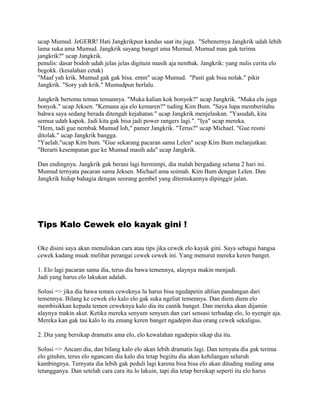 ucap Mumud. JeGERR! Hati Jangkrikpun kandas saat itu juga. "Sebenernya Jangkrik udah lebih
lama suka ama Mumud. Jangkrik sayang banget ama Mumud. Mumud mau gak terima
jangkrik?" ucap Jangkrik.
penulis: dasar bodoh udah jelas jelas digituin masih aja nembak. Jangkrik: yang nulis cerita elo
begokk. (kesalahan cetak)
"Maaf yah krik. Mumud gak gak bisa. emm" ucap Mumud. "Pasti gak bisa nolak." pikir
Jangkrik. "Sory yah krik." Mumudpun berlalu.
Jangkrik bertemu teman temannya. "Muka kalian kok bonyok?" ucap Jangkrik. "Muka elu juga
bonyok." ucap Jeksen. "Kemana aja elo kemaren?" tuding Kim Bum. "Saya lupa memberitahu
bahwa saya sedang berada ditengah kejahatan." ucap Jangkrik menjelaskan. "Yasudah, kita
semua udah kapok. Jadi kita gak bisa jadi power rangers lagi.". "Iya" ucap mereka.
"Hem, tadi gue nembak Mumud loh," pamer Jangkrik. "Terus?" ucap Michael. "Gue resmi
ditolak." ucap Jangkrik bangga.
"Yaelah."ucap Kim bum. "Gue sekarang pacaran sama Lelen" ucap Kim Bum melanjutkan.
"Berarti kesempatan gue ke Mumud masih ada" ucap Jangkrik.
Dan endingnya. Jangkrik gak berani lagi bermimpi, dia malah bergadang selama 2 hari ini.
Mumud ternyata pacaran sama Jeksen. Michael ama soimah. Kim Bum dengan Lelen. Dan
Jangkrik hidup bahagia dengan seorang gembel yang ditemukannya dipinggir jalan.
Tips Kalo Cewek elo kayak gini !
Oke disini saya akan menuliskan cara atau tips jika cewek elo kayak gini. Saya sebagai bangsa
cewek kadang muak melihat perangai cewek cewek ini. Yang menurut mereka keren banget.
1. Elo lagi pacaran sama dia, terus dia bawa temennya, alaynya makin menjadi.
Jadi yang harus elo lakukan adalah.
Solusi => jika dia bawa temen ceweknya lu harus bisa ngedapetin ahlian pandangan dari
temennya. Bilang ke cewek elo kalo elo gak suka ngeliat temennya. Dan diem diem elo
membisikkan kepada temen ceweknya kalo dia itu cantik banget. Dan mereka akan dijamin
alaynya makin akut. Ketika mereka senyum senyum dan cari sensasi terhadap elo, lo nyengir aja.
Mereka kan gak tau kalo lo itu emang keren banget ngadepin dua orang cewek sekaligus.
2. Dia yang bersikap dramatis ama elo, elo kewalahan ngadepin sikap dia itu.
Solusi => Ancam dia, dan bilang kalo elo akan lebih dramatis lagi. Dan ternyata dia gak terima
elo gituhin, terus elo ngancam dia kalo dia tetap begiitu dia akan kehilangan seluruh
kambingnya. Ternyata dia lebih gak peduli lagi karena bisa bisa elo akan dituding maling ama
tetangganya. Dan setelah cara cara itu lo lakuin, tapi dia tetap bersikap seperti itu elo harus
 