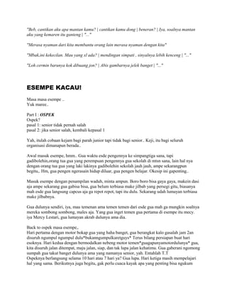 "Beb, cantikan aku apa mantan kamu? | cantikan kamu dong | beneran? | Iya, soalnya mantan
aku yang kemaren itu ganteng | "..."
"Merasa nyaman dari kita membantu orang lain merasa nyaman dengan kita"
"Mbak,ini kekecilan. Mau yang xl ada? | mendingan simpati , sinyalnya lebih kenceng | "..."
"Loh cermin barunya kok dibuang jon? | Abis gambarnya jelek banget | "..."
ESEMPE KACAU!
Masa masa esempe ..
Yuk maree..
Part I : OSPEK
Ospek?
pasal 1: senior tidak pernah salah
pasal 2: jika senior salah, kembali kepasal 1
Yah, itulah cobaan kejam bagi parah junior tapi tidak bagi senior.. Keji, itu bagi seluruh
organisasi dimanapun berada..
Awal masuk esempe, hmm.. Gua waktu esde pengennya ke simpangtiga sana, tapi
gadibolehin,orang tua gua yang perempuan pengennya gua sekolah di mtsn sana, lain hal nya
dengan orang tua gua yang laki lakinya gadibolehin sekolah jauh jauh, ampe sekarangpun
begitu,. Hm, gua pengen ngerasain hidup diluar, gua pengen belajar. Okesip ini gapenting..
Masuk esempe dengan penampilan waduh, minta ampun. Boro boro bisa gaya gaya, makein dasi
aja ampe sekarang gua gabisa bisa, gua belum terbiasa make jilbab yang persegi gitu, biasanya
mah esde gua langsung capcus aja ga repot repot, tapi itu dulu. Sekarang udah lumayan terbiasa
make jilbabnya.
Gua dulunya sendiri, iya, mau temenan ama temen temen dari esde gua mah ga mungkin soalnya
mereka sombong sombong, males aja. Yang gua inget temen gua pertama di esempe itu mecy.
iya Mercy Lestari, gua lumayan akrab dulunya ama dia.
Back to ospek masa esempe,.
Hari pertama dengan motor bokap gua yang haha banget, gua berangkat kalo gasalah jam 2an
disuruh ngumpul ngumpul dulu*bukanngumpulkaretguys* Terus bilang persiapan buat hari
esoknya. Hari kedua dengan bermodalkan nebeng motor temen*guagapunyamotordulunya* gua,
kita disuruh jalan ditempat, maju jalan, siap, dan tak lupa jalan kehatimu. Gua gaberani ngomong
sumpah gua takut banget dulunya ama yang namanya senior, yah. Entahlah T.T
Ospeknya berlangsung selama 10 hari atau 7 hari ya? Gua lupa. Hari ketiga masih mempelajari
hal yang sama. Berikutnya juga begitu, gak perlu cuaca kayak apa yang penting bisa ngukum
 