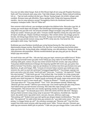 Gua ama tari deket deket banget. Kalo di film Dream high sih tari yang jadi Pengikut Hyeminya.
Sadis yah? Gua termasuk anak yang culun. Tapi tidak dengan otak gua. Bukan maksud sombong
loh ya._. Tapi tari jauh cantikan dia dari gua. Okesip. Sayang banget, dia terlahir sebagai anak
rumahan. Kemana mana gak dibolehin. Harus ngelapor dulu. Pulag telat langsung dimarah
marahin. Apa itu yang namanya sayang? Seenggaknya biarin dia menikmati masa masa
remajanya walaupun sedikt. Nah ini? Sabar tari!
Satu semester telah terlewati, gua mendapat peringkat dua didalam kelas. Bersyukur juga lah, di
esempe gua masih dapet tuh peringkat. Dan kebohongan kebohonganpun terbongkar. Temen
yang deket ama gua tadi-wita- dia ternyata tertuduh sebagai tersangka yang hobi nyuri dengan
bokap nya sendiri. Semula gua gak yakin. Ternyata setelah diperiksa emang dia yang hobi nyuri
di kopsis sekolah gua. Diapun membayar hutangnya. Dan setelah sekitar satu minggu gosip itu
beredar, dia hilang bagai ditelan bumi. Dia kabur. Kenapa musti kabur juga? Dan pada saat gua
kelas tiga ini gua pernah nemuin orang yang 99.99% mirip ama dia. Gua kenal dia. Gua
gamungkin salah orang. Tapi biarlah.
Kedekatan gua ama Rantipun membaik,gua sering bareng bareng dia. Dan suatu hari gua
dipertemukan dengan mereka. Ranti,Riska,Vibi, dan Elsa. Lama kelamaan kita berlima deket
ampe gua kelas dua. Sering diajak jalan, midnight bareng, seru deh pokoknya. Sayang oh sayang.
Ada pertemuan ada perpisahan. Mereka memberitahukan apa apa yang gak gua tau. Banyak
belajar juga ama mereka.
Ini masih kelas satu yah? Hm.. Ada satu lagi yang gua inget, menurut gua sedikit konyol. Waktu
itu gua pergi kerumah temen gua pake motor bokap gua yang waktu itu masih hahah, tapi dia
sekarang udah ganti, niatnya sih gua mau minta temenin buat beli sesuatu, tapi yang anehnya.
Yang pergi adalah kakaknya(cewekjuga) dia langsung ngambil ahli motor gua, gua gatau mau
dibawa kemana? Gua berdoa, siapa tau aja kakaknya itu lesbian mau bawa gua kemana terus gua
diperkosa, ah gak asik banget. Ihhh. Ternyata eh ternyata bukan nemenin gua malah gua yang
nemenin dia, jauh iya jauh dari perkotaan*emangguatinggaldikota?* Gua dengan segenap rasa
parno gua nanya ama tuh orang "masih jauh gak?"tanya gua. "Lumayan," dia ngejawab "Emang
kita mau kemana?" "Udah ikutin gua aja" Gua terdiam lagi. Gua berpikir ini orang emang rada
rada gila kali yah? Setelah motor bokap gua diberhentiinnya, gua heran. Ini dimana? Gua belum
pernah sama sekali ketempat ini. Diapun masuk nyelonong tuh rumah, tanpa minta permisi dulu.
Lalu dia nanya ke gua"Lu mau masuk gak?" "Emang ini dimana?" "Yaelah, gua itu nanya elo"
"Gua juga nanya elo" "Gua yang duluan" "Gua" "Gua" dan pintupun tertutup. Dibuka lagi.
"Beneran gak mau masuk?" akhirnya gua masuk juga. Gua cuman ngeliat gak ada orang disana.
Tapi kakak temen gua tadi bersama seseorang. Dan anda tahu siapa orangnya HA?
*managuatahu. Dan ternyata dari cara mereka ngomong mereka itu pacaran. Trus gua nanya "Ini
dimana? Dia siapa?" "Ini dirumah pacar GUE, DAN INI ADALAH PACAR GUE" Mampus.
Jadi gua bakal nemenin orang orang sarap ini pacaran? Oh neptunus, bunuhlah aku. Sepuluh
menit, dua puluh menit, tiga puluh menit, satu jam, dua jam, akhirnya capek juga.
"Kita pulang yah?" Kakak temen gua tadi ngeliat gua dengan tatapan membunuhnya "Ntar dulu
deh," Dia ngejawab" Ini udah terlalu lama gua nemenin elu." gua udah mulai emosi. "Iya, kita
pulang. Lu tunggu bentar aja yah?" dia soksokan nenengin gua "Beneran yah?" Gua kira lima
sampai lima belas menit ternyata udah tiga puluh menit. Sabar. Ternyat satu jam. Otomatis gua
udah tiga jam nemenin ababil gila ini pacaran." Udah satu jam gua nunggu kalian. Lama amat sih
 