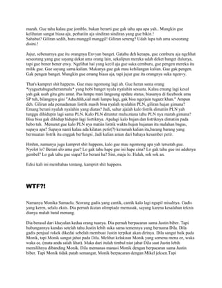 marah. Gue tahu kalau gue jomblo, bukan berarti gue gak tahu apa apa yah.. Mungkin gue
kelihatan sangat biasa aja, perhatiin aja sindiran sindiran yang gue bikin.!
Sahabat? Giliran sedih, baru manggil manggil! Giliran seneng? Udah lupa tuh ama seseorang
disini.!
Jujur, sebenarnya gue itu orangnya Envyan banget. Gatahu deh kenapa, gue cemburu aja ngelihat
seseorang yang gue sayang dekat ama orang lain, sekalipun mereka udah deket banget dulunya,
tapi gue bener bener envy. Ngelihat hal yang kecil aja gue suka cemburu, gue pengen mereka itu
milik gue. Gue sayang sama kalian. Makanya gue gak mau kehilangan kalian. Gue gak pengen.
Gak pengen banget. Mungkin gue emang biasa aja, tapi jujur gue itu orangnya suka ngenvy.
That's kampret shit happens. Gue mau ngomong lagi ah. Gue heran sama orang
*iyaguetahugueheranmulu* yang hobi banget nyala nyalahin sesuatu. Kalau emang lagi kesal
yah gak usah gitu gitu amat. Pas lampu mati langsung update status, biasanya di facebook ama
SP tuh, bilangnya gini "Aduchhh,sial mati lampu lagi, gak bisa ngerjain tugazz khan." Ampun
deh. Giliran ada pemadaman listrik masih bisa nyalah nyalahin PLN, giliran hujan gimana?
Emang berani nyalah nyalahin yang diatas? Jadi, sabar ajalah kalo listrik dimatiin PLN yah
tunggu dihidupin lagi sama PLN. Kalo PLN dituntut mulu,mana tahu PLN nya marah gimana?
Bisa bisa gak dihidup hidupin lagi lisrtiknya. Apalagi kalo hujan dan listriknya dimatiin pada
hebo tuh. Menurut gue kalo PLN nya matiin listrik waktu hujan hujanan itu malahan bagus,
supaya apa? Supaya nanti kalau ada kilatan petir(?) kerumah kalian itu,barang barang yang
bermuatan listrik itu enggak berfungsi. Jadi kalian aman dari bahaya kesamber petir.
Hmhm, namanya juga kampret shit happens, kalo gue mau ngomong apa yah terserah gue.
Nyolot lo? Berani elo ama gue? Lo gak tahu hape gue ini hape cina? Lo gak tahu gue ini adeknya
gembel? Lo gak tahu gue siapa? Lo berani ha? Sini, maju lo. Halah, sok sok an.
Edisi kali ini membahas tentang, kampret shit happens.
WTF?!
Namanya Monika Samaelu. Seorang gadis yang cantik, cantik kalo lagi ngupil misalnya. Gadis
yang keren, selalu eksis. Dia pernah ikutan olimpiade memasak, sayang karena kesalahan teknis
dianya malah batal menang.
Dia berasal dari khayalan kedua orang tuanya. Dia pernah berpacaran sama Justin biber. Tapi
hubungannya kandas setelah tahu Justin lebih suka sama temennya yang bernama Dila. Dila
gadis penjual rokok dikedai sebelah membuat Justin terpikat akan dirinya. Dila sangat baik pada
Monik, tapi Monik sangat jahat pada Dila. Melihat kelakuan Monik yang semena mena ee, waka
waka ee. (mata anda salah lihat). Maka dari itulah timbul niat jahat Dila saat Justin lebih
memilihnya dibanding Monik. Dila memanas manasi Monik dengan berpacaran sama Justin
biber. Tapi Monik tidak patah semangat, Monik berpacaran dengan Mikel jeksen.Tapi
 