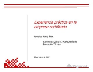 Experiencia práctica en la
empresa certificada
Ponente: Anna Peix
Gerente de ZIGURAT Consultoría de
Formación Técnica
22 de marzo de 2007
 