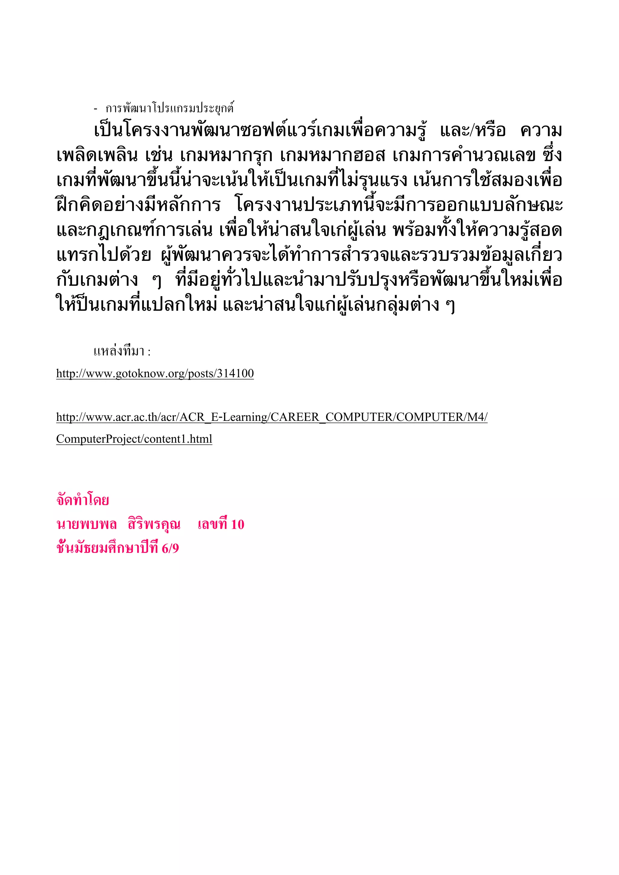 - การพัฒนาโปรแกรมประยุกต์ 
เป็นโครงงานพัฒนาซอฟต์แวร์เกมเพื่อความรู้ และ/หรือ ความ 
เพลิดเพลิน เช่น เกมหมากรุก เกมหมากฮอส เกมการคำนวณเลข ซึ่ง 
เกมที่พัฒนาขึ้นนี้น่าจะเน้นให้เป็นเกมที่ไม่รุนแรง เน้นการใช้สมองเพื่อ 
ฝึกคิดอย่างมีหลักการ โครงงานประเภทนี้จะมีการออกแบบลักษณะ 
และกฎเกณฑ์การเล่น เพื่อให้น่าสนใจเก่ผู้เล่น พร้อมทั้งให้ความรู้สอด 
แทรกไปด้วย ผู้พัฒนาควรจะได้ทำการสำรวจและรวบรวมข้อมูลเกี่ยว 
กับเกมต่าง ๆ ที่มีอยู่ทั่วไปและนำมาปรับปรุงหรือพัฒนาขึ้นใหม่เพื่อ 
ให้ป็นเกมที่แปลกใหม่ และน่าสนใจแก่ผู้เล่นกลุ่มต่าง ๆ 
แหล่งที่มา : 
http://www.gotoknow.org/posts/314100 
http://www.acr.ac.th/acr/ACR_E-Learning/CAREER_COMPUTER/COMPUTER/M4/ 
ComputerProject/content1.html 
จัดทำโดย 
นายพบพล สิริพรคุณ เลขที่ 10 
ชั้นมัธยมศึกษาปีที่ 6/9 
