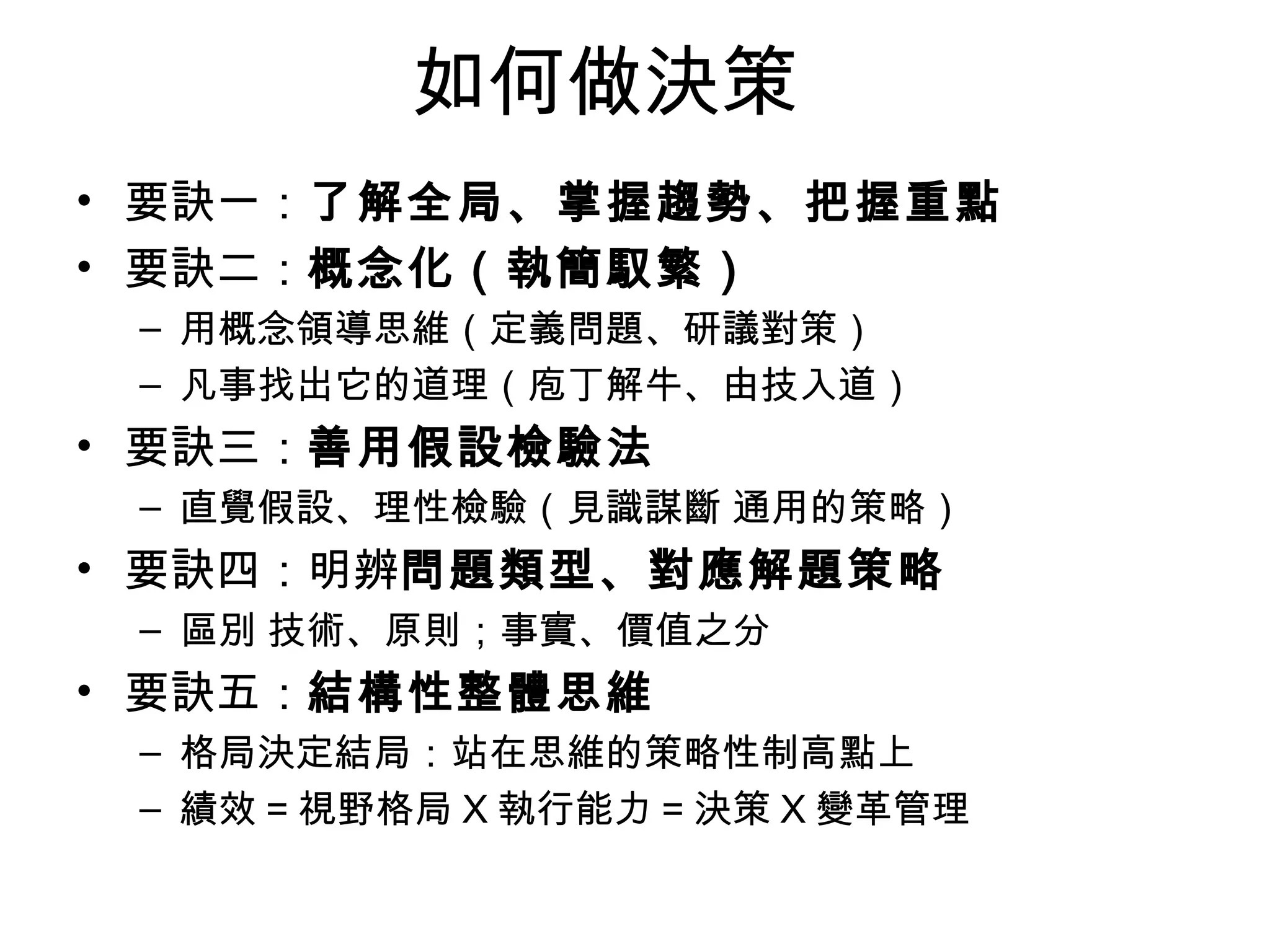 如何做決策 要訣一： 了解全局、掌握趨勢、把握重點 要訣二： 概念化（執簡馭繁） 用概念領導思維（定義問題、研議對策） 凡事找出它的道理（庖丁解牛、由技入道） 要訣三： 善用假設檢驗法 直覺假設、理性檢驗（見識謀斷 通用的策略） 要訣四：明辨 問題類型、對應解題策略 區別 技術、原則；事實、價值之分 要訣五： 結構性整體思維 格局決定結局：站在思維的策略性制高點上 績效 = 視野格局 X 執行能力 = 決策 X 變革管理 