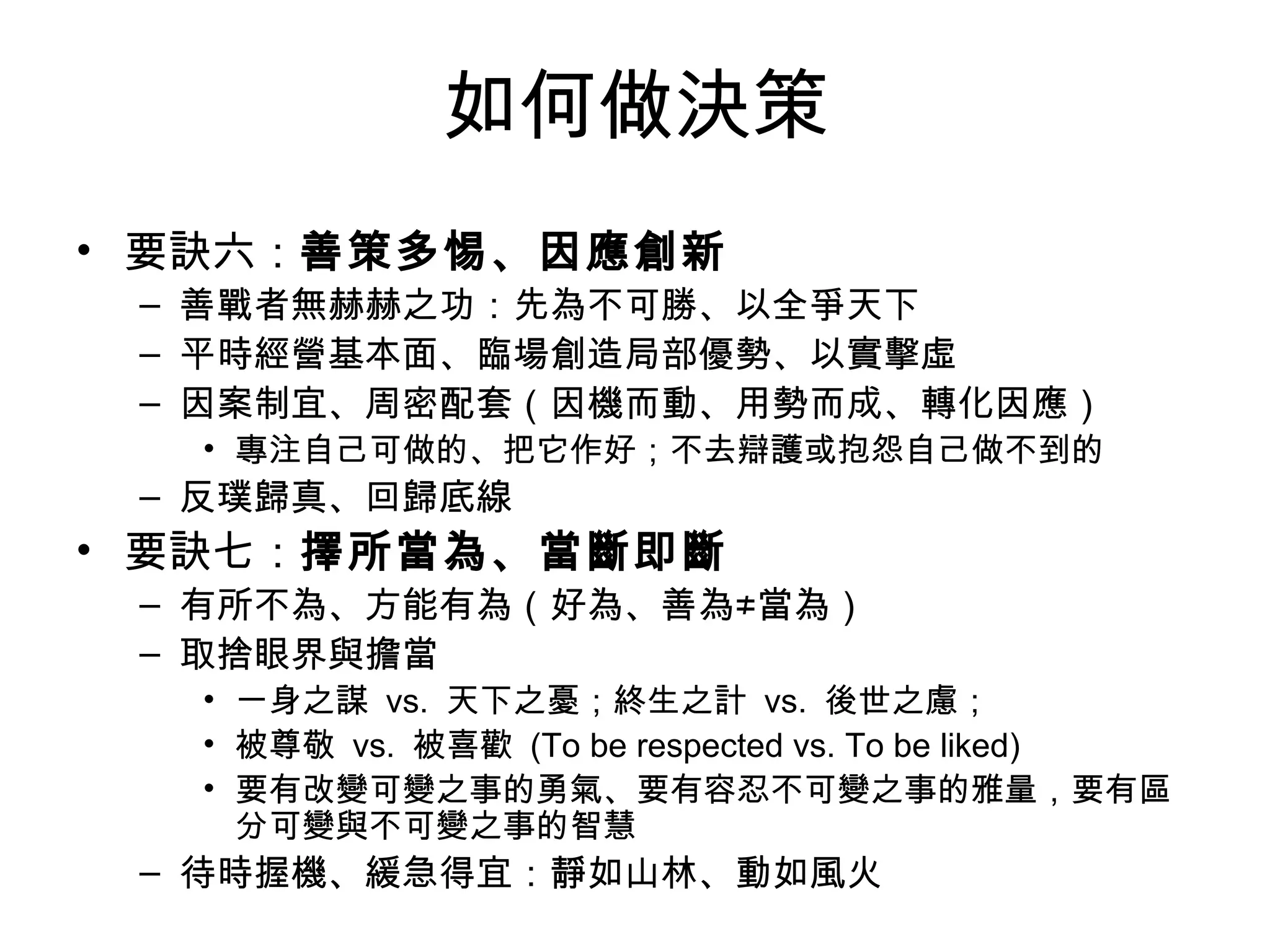 如何做決策 要訣六： 善策多惕、因應創新 善戰者無赫赫之功：先為不可勝、以全爭天下 平時經營基本面、臨場創造局部優勢、以實擊虛 因案制宜、周密配套（因機而動、用勢而成、轉化因應） 專注自己可做的、把它作好；不去辯護或抱怨自己做不到的 反璞歸真、回歸底線 要訣七： 擇所當為、當斷即斷 有所不為、方能有為（好為、善為≠當為） 取捨眼界與擔當 一身之謀  vs.  天下之憂；終生之計  vs.  後世之慮； 被尊敬  vs.  被喜歡  (To be respected vs. To be liked) 要有改變可變之事的勇氣、要有容忍不可變之事的雅量，要有區分可變與不可變之事的智慧 待時握機、緩急得宜：靜如山林、動如風火 