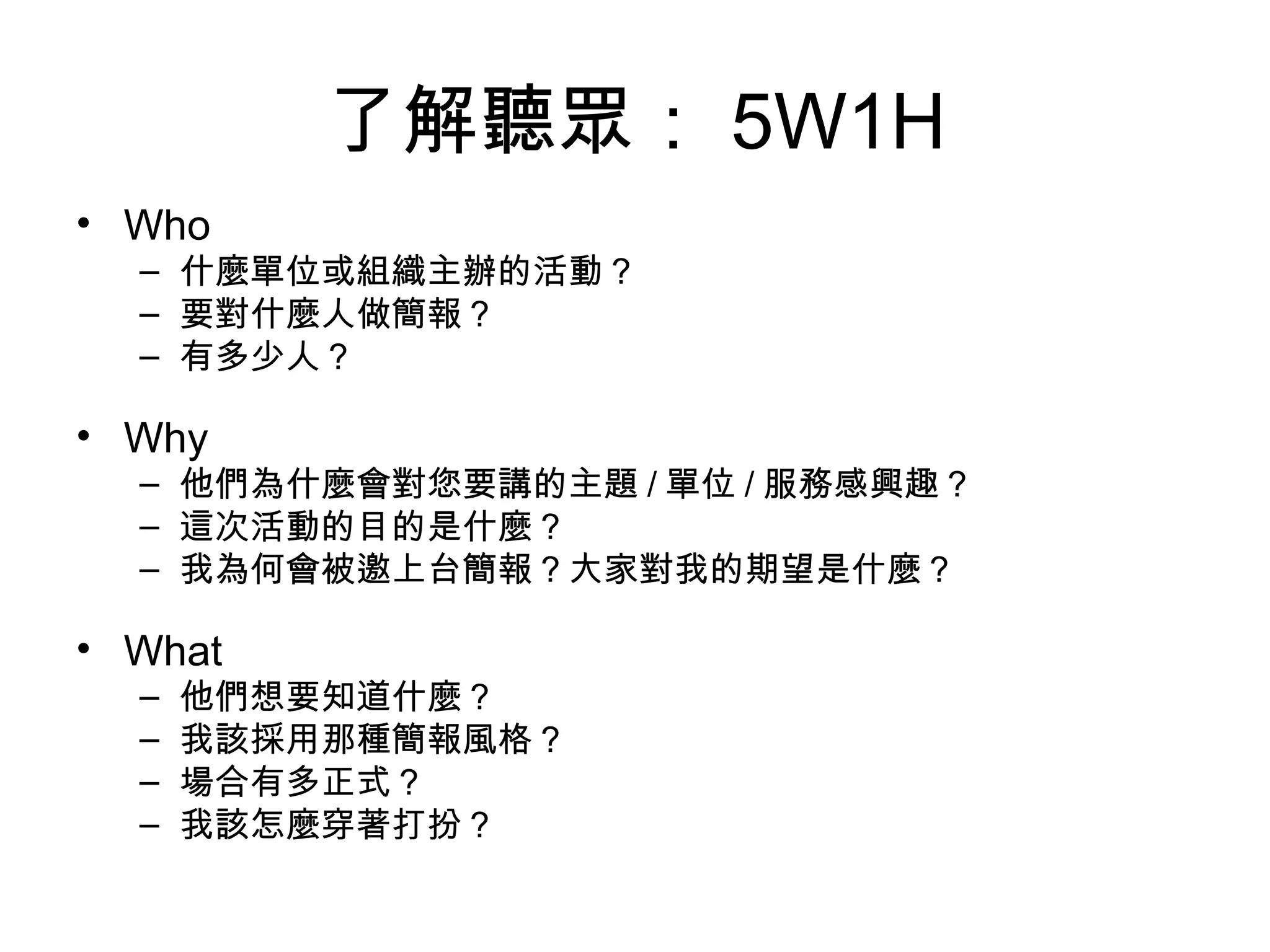了解聽眾： 5W1H Who 什麼單位或組織主辦的活動？ 要對什麼人做簡報？ 有多少人？ Why 他們為什麼會對您要講的主題 / 單位 / 服務感興趣？ 這次活動的目的是什麼？ 我為何會被邀上台簡報？大家對我的期望是什麼？ What 他們想要知道什麼？ 我該採用那種簡報風格？ 場合有多正式？ 我該怎麼穿著打扮？ 