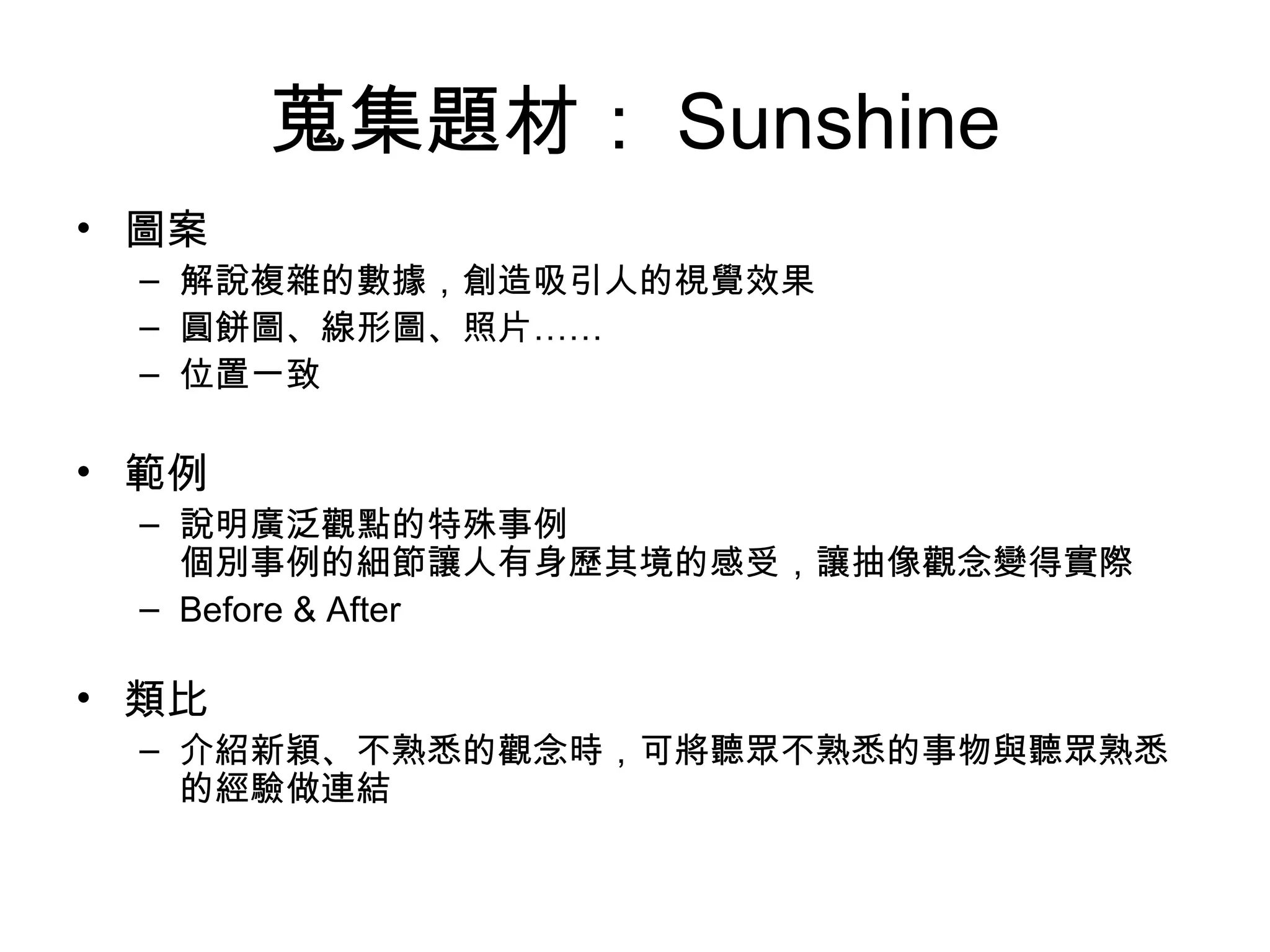 蒐集題材： Sunshine 圖案 解說複雜的數據，創造吸引人的視覺效果 圓餅圖、線形圖、照片…… 位置一致 範例 說明廣泛觀點的特殊事例 個別事例的細節讓人有身歷其境的感受，讓抽像觀念變得實際 Before & After 類比 介紹新穎、不熟悉的觀念時，可將聽眾不熟悉的事物與聽眾熟悉的經驗做連結 