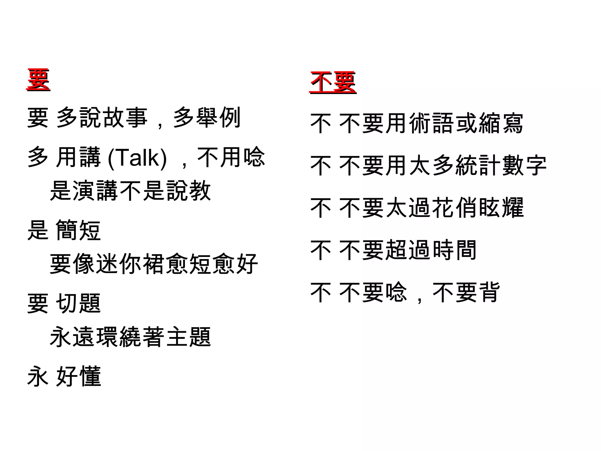 要  多說故事，多舉例  用講 (Talk) ，不用唸 是演講不是說教  簡短 要像迷你裙愈短愈好  切題 永遠環繞著主題  好懂  不要  不要用術語或縮寫  不要用太多統計數字  不要太過花俏眩耀  不要超過時間  不要唸，不要背  