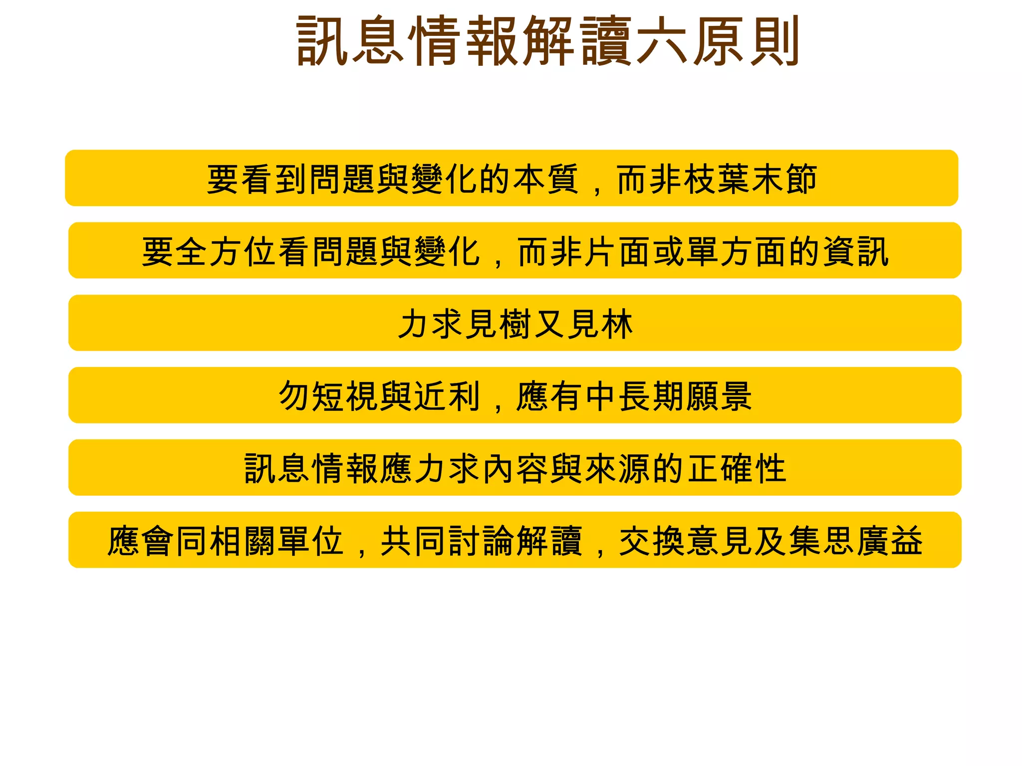 要看到問題與變化的本質，而非枝葉末節 要全方位看問題與變化，而非片面或單方面的資訊 力求見樹又見林 勿短視與近利，應有中長期願景 訊息情報應力求內容與來源的正確性 應會同相關單位，共同討論解讀，交換意見及集思廣益 訊息情報解讀六原則 