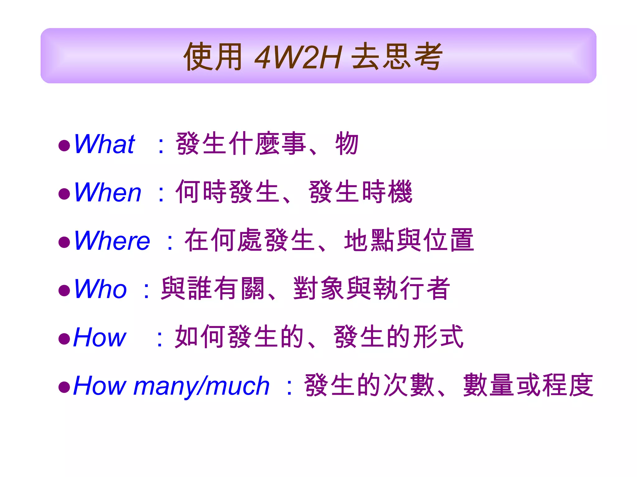● What  ： 發生 什麼事 、物 ● When ： 何時發生、發生時機 ● Where ： 在何處發生、地點與位置 ● Who ： 與誰有關、對象與執行者 ● How   ： 如何發生的、發生的形式 ● How many/much ： 發生的次數、數量或程度   使用 4W 2 H 去思考   