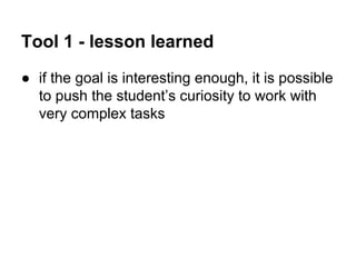 Tool 1 - lesson learned
● if the goal is interesting enough, it is possible
to push the student’s curiosity to work with
very complex tasks

 