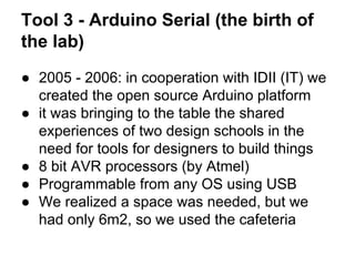 Tool 3 - Arduino Serial (the birth of
the lab)
● 2005 - 2006: in cooperation with IDII (IT) we
created the open source Arduino platform
● it was bringing to the table the shared
experiences of two design schools in the
need for tools for designers to build things
● 8 bit AVR processors (by Atmel)
● Programmable from any OS using USB
● We realized a space was needed, but we
had only 6m2, so we used the cafeteria

 