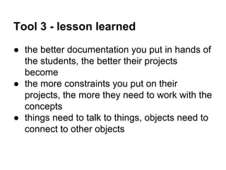 Tool 3 - lesson learned
● the better documentation you put in hands of
the students, the better their projects
become
● the more constraints you put on their
projects, the more they need to work with the
concepts
● things need to talk to things, objects need to
connect to other objects

 