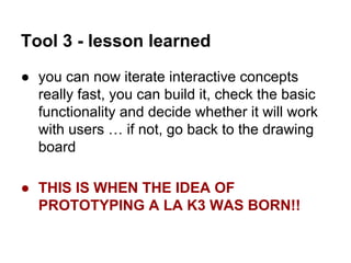 Tool 3 - lesson learned
● you can now iterate interactive concepts
really fast, you can build it, check the basic
functionality and decide whether it will work
with users … if not, go back to the drawing
board
● THIS IS WHEN THE IDEA OF
PROTOTYPING A LA K3 WAS BORN!!

 