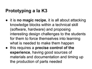 Prototyping a la K3
● it is no magic recipe, it is all about attacking
knowledge blocks within a technical skill
(software, hardware) and proposing
interesting design challenges to the students
for them to force themselves into learning
what is needed to make them happen
● this requires a precise control of the
experience, having good sources of
materials and documentation and timing up
the production of parts needed

 