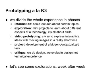 Prototyping a la K3
● we divide the whole experience in phases
○ information: basic lectures about certain topics
○ exploration: mini projects to learn about different
aspects of a technology, it’s all about skills
○ video prototyping: a way to express interactive
ideas with moving images in a really short time
○ project: development of a bigger-contextualized
task
○ critique: we do design, we evaluate design not
technical excellence

● let’s see some explorations, week after week

 
