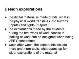 Design explorations
● the digital material is made of bits, what in
the physical world translates into buttons
(inputs) and lights (outputs)
● the explorations made by the students
during the first week of work consist in
looking at what can be designed when being
VERY constrained
● week after week, the constraints include
more and more tools, what opens up for
wider explorations of the material

 