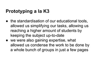 Prototyping a la K3
● the standardisation of our educational tools,
allowed us simplifying our tasks, allowing us
reaching a higher amount of students by
keeping the subject up-to-date
● we were also gaining expertise, what
allowed us condense the work to be done by
a whole bunch of groups in just a few pages

 